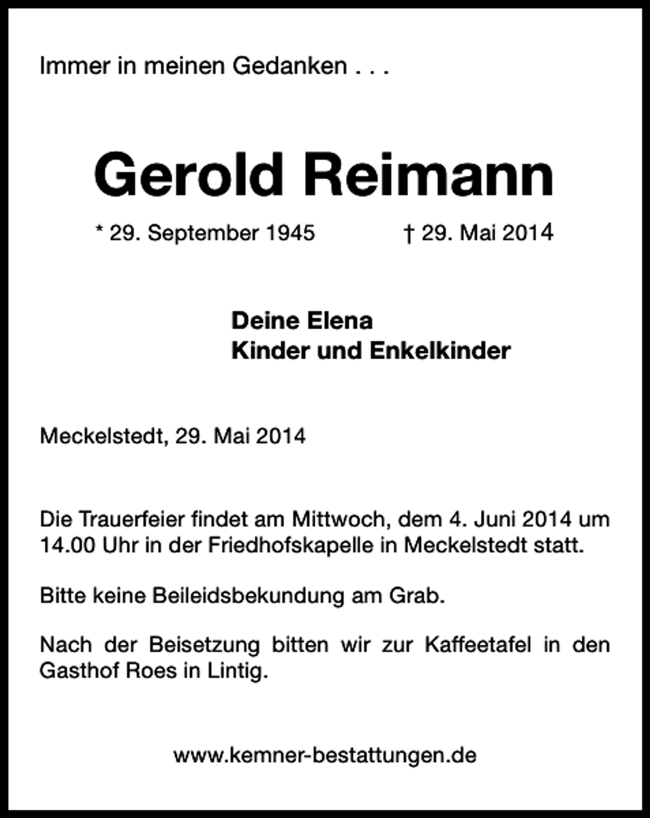 <p>Immer in meinen Gedanken . . .</p><p>Gerold Reimann<br />* 29. September 1945</p><p>† 29. Mai 2014</p><p>Deine Elena<br />Kinder und Enkelkinder<br />Meckelstedt, 29. Mai 2014<br />Die Trauerfeier findet am Mittwoch, dem 4. Juni 2014 um<br />14.00 Uhr in der Friedhofskapelle in Meckelstedt statt.<br />Bitte keine Beileidsbekundung am Grab.<br />Nach der Beisetzung bitten wir zur Kaffeetafel in den<br />Gasthof Roes in Lintig.<br />www.kemner-bestattungen.de</p>