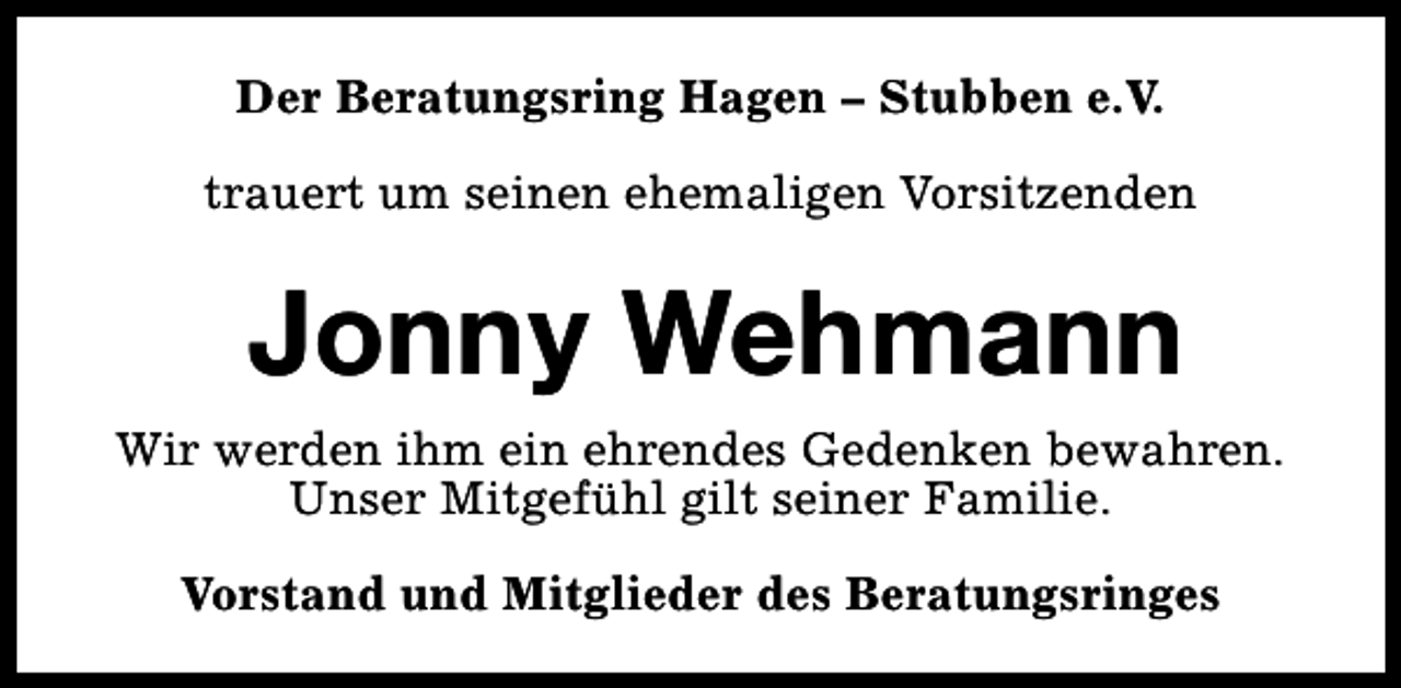 <p>Der Beratungsring Hagen – Stubben e.V.<br />trauert um seinen ehemaligen Vorsitzenden</p><p>Jonny Wehmann<br />Wir werden ihm ein ehrendes Gedenken bewahren.<br />Unser Mitgefühl gilt seiner Familie.<br />Vorstand und Mitglieder des Beratungsringes</p>