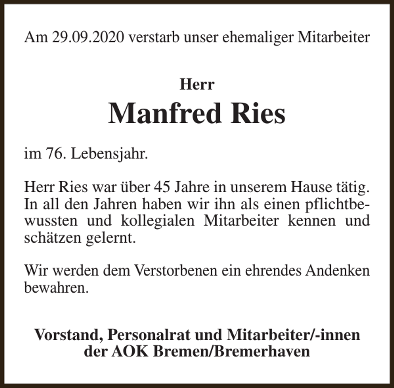 <p>Am 29.09.2020 verstarb unser ehemaliger Mitarbeiter<br />Herr</p><p>Manfred Ries<br />im 76. Lebensjahr.<br />Herr Ries war über 45 Jahre in unserem Hause tätig.<br />In all den Jahren haben wir ihn als einen pflichtbewussten und kollegialen Mitarbeiter kennen und<br />schätzen gelernt.<br />Wir werden dem Verstorbenen ein ehrendes Andenken<br />bewahren.<br />Vorstand, Personalrat und Mitarbeiter/-innen<br />der AOK Bremen/Bremerhaven</p>