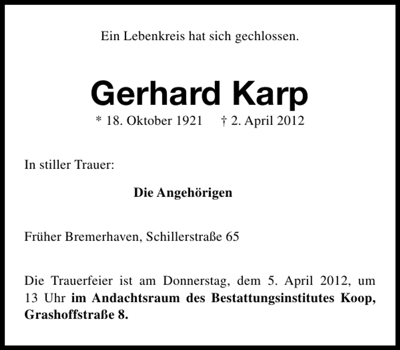 <p>Ein Lebenkreis hat sich gechlossen.</p><p>Gerhard Karp<br />* 18. Oktober 1921</p><p>† 2. April 2012</p><p>In stiller Trauer:<br />Die Angehörigen<br />Früher Bremerhaven, Schillerstraße 65<br />Die Trauerfeier ist am Donnerstag, dem 5. April 2012, um<br />13 Uhr im Andachtsraum des Bestattungsinstitutes Koop,<br />Grashoffstraße 8.</p>