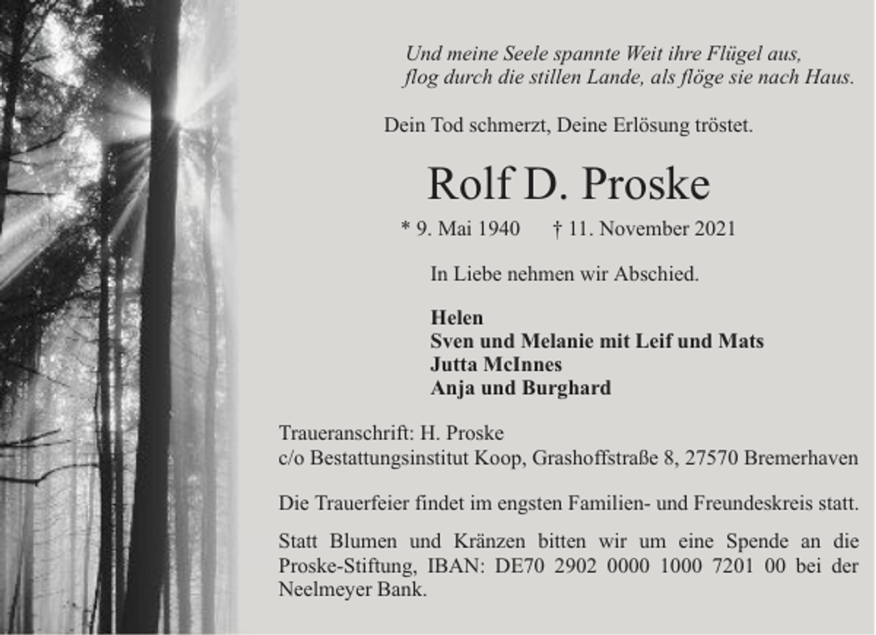 <p>Und meine Seele spannte Weit ihre Flügel aus,<br />flog durch die stillen Lande, als flöge sie nach Haus.<br />Dein Tod schmerzt, Deine Erlösung tröstet.</p><p>Rolf D. Proske</p><p>* 9. Mai 1940</p><p>† 11. November 2021</p><p>In Liebe nehmen wir Abschied.<br />Helen<br />Sven und Melanie mit Leif und Mats<br />Jutta McInnes<br />Anja und Burghard<br />Traueranschrift: H. Proske<br />c/o Bestattungsinstitut Koop, Grashoffstraße 8, 27570 Bremerhaven<br />Die Trauerfeier findet im engsten Familien- und Freundeskreis statt.<br />Statt Blumen und Kränzen bitten wir um eine Spende an die<br />Proske-Stiftung, IBAN: DE70 2902 0000 1000 7201 00 bei der<br />Neelmeyer Bank.</p>