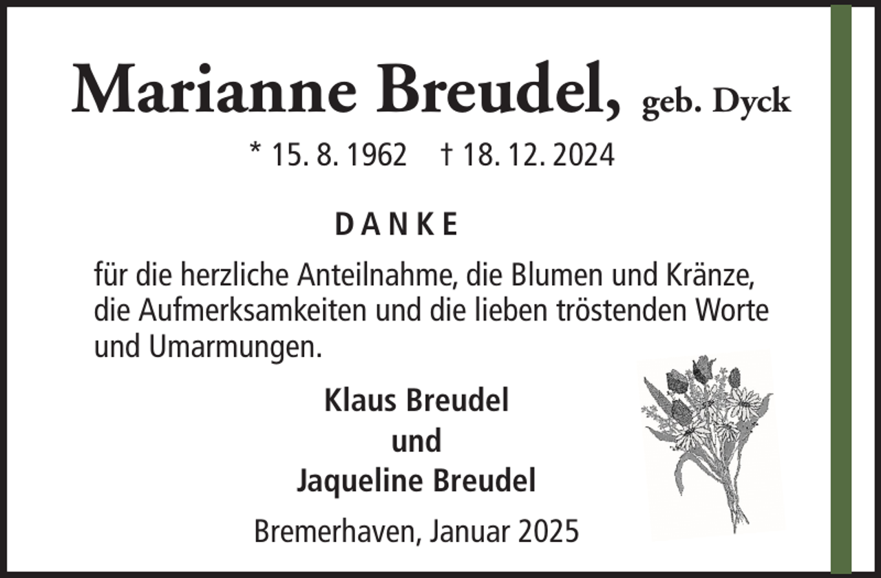 <p>Marianne Breudel, geb. Dyck<br />* 15. 8. 1962 † 18. 12. 2024<br />DANKE<br />für die herzliche Anteilnahme, die Blumen und Kränze,<br />die Aufmerksamkeiten und die lieben tröstenden Worte<br />und Umarmungen.<br />Klaus Breudel<br />und<br />Jaqueline Breudel<br />Bremerhaven, Januar 2025</p>