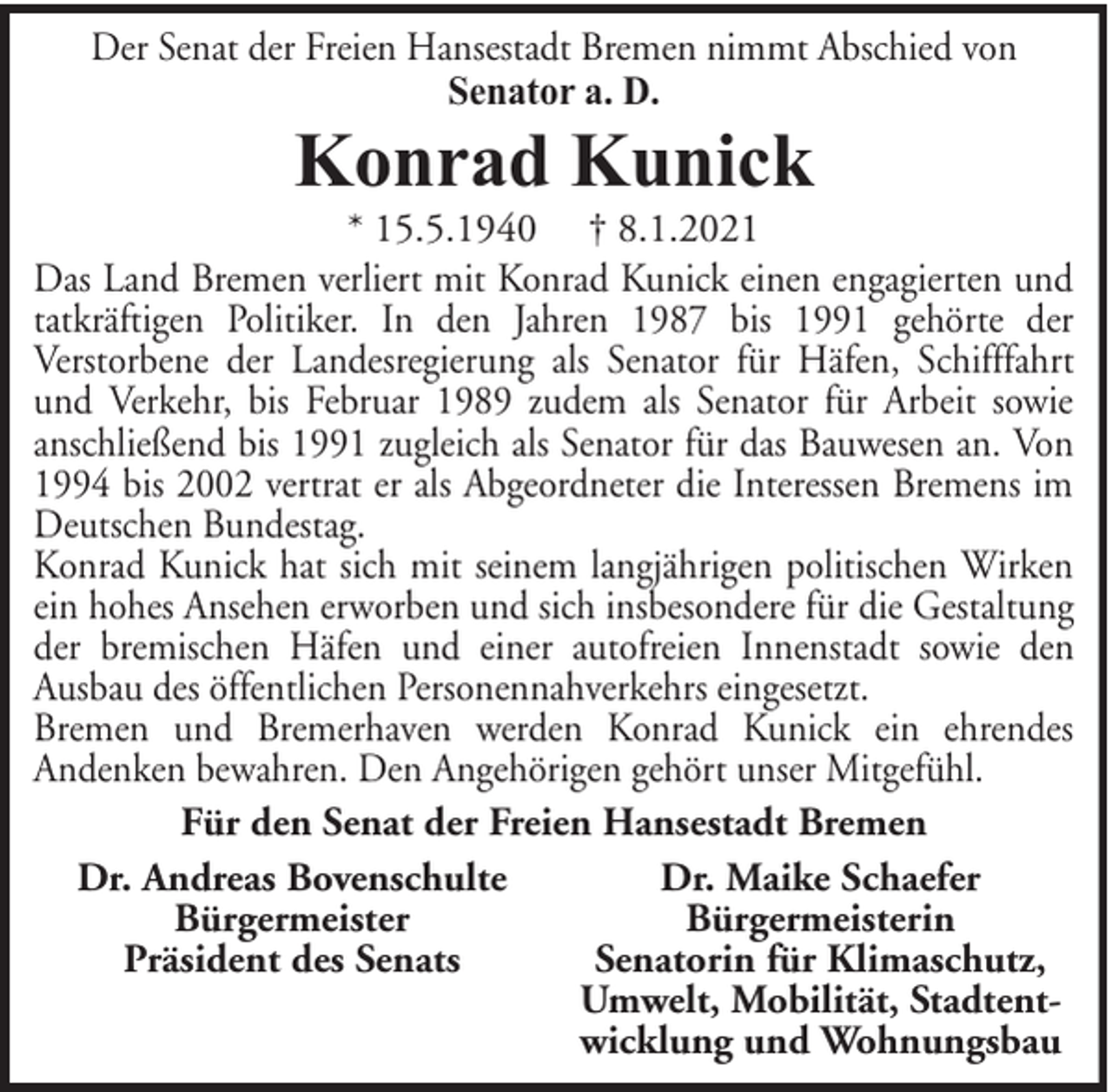 <p>Der Senat der Freien Hansestadt Bremen nimmt Abschied von<br />Senator a. D.</p><p>Konrad Kunick</p><p>* 15.5.1940 † 8.1.2021<br />Das Land Bremen verliert mit Konrad Kunick einen engagierten und<br />tatkräftigen Politiker. In den Jahren 1987 bis 1991 gehörte der<br />Verstorbene der Landesregierung als Senator für Häfen, Schifffahrt<br />und Verkehr, bis Februar 1989 zudem als Senator für Arbeit sowie<br />anschließend bis 1991 zugleich als Senator für das Bauwesen an. Von<br />1994 bis 2002 vertrat er als Abgeordneter die Interessen Bremens im<br />Deutschen Bundestag.<br />Konrad Kunick hat sich mit seinem langjährigen politischen Wirken<br />ein hohes Ansehen erworben und sich insbesondere für die Gestaltung<br />der bremischen Häfen und einer autofreien Innenstadt sowie den<br />Ausbau des öffentlichen Personennahverkehrs eingesetzt.<br />Bremen und Bremerhaven werden Konrad Kunick ein ehrendes<br />Andenken bewahren. Den Angehörigen gehört unser Mitgefühl.<br />Für den Senat der Freien Hansestadt Bremen<br />Dr. Andreas Bovenschulte<br />Dr. Maike Schaefer<br />Bürgermeister<br />Bürgermeisterin<br />Präsident des Senats<br />Senatorin für Klimaschutz,<br />Umwelt, Mobilität, Stadtentwicklung und Wohnungsbau</p>