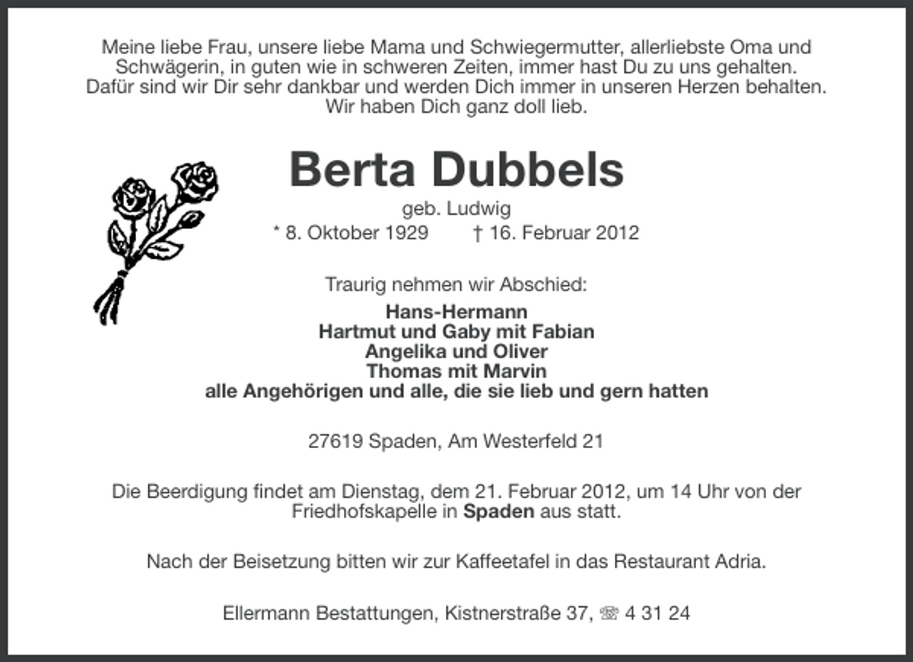 <p>Meine liebe Frau, unsere liebe Mama und Schwiegermutter, allerliebste Oma und<br />Schwägerin, in guten wie in schweren Zeiten, immer hast Du zu uns gehalten.<br />Dafür sind wir Dir sehr dankbar und werden Dich immer in unseren Herzen behalten.<br />Wir haben Dich ganz doll lieb.</p><p>Berta Dubbels<br />geb. Ludwig<br />* 8. Oktober 1929<br />† 16. Februar 2012<br />Traurig nehmen wir Abschied:<br />Hans-Hermann<br />Hartmut und Gaby mit Fabian<br />Angelika und Oliver<br />Thomas mit Marvin<br />alle Angehörigen und alle, die sie lieb und gern hatten<br />27619 Spaden, Am Westerfeld 21<br />Die Beerdigung findet am Dienstag, dem 21. Februar 2012, um 14 Uhr von der<br />Friedhofskapelle in Spaden aus statt.<br />Nach der Beisetzung bitten wir zur Kaffeetafel in das Restaurant Adria.<br />Ellermann Bestattungen, Kistnerstraße 37, 4 31 24</p>