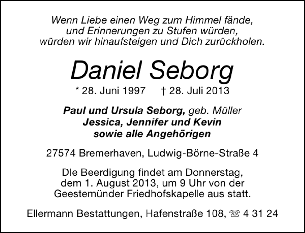 <p>Wenn Liebe einen Weg zum Himmel fände,<br />und Erinnerungen zu Stufen würden,<br />würden wir hinaufsteigen und Dich zurückholen.</p><p>Daniel Seborg<br />* 28. Juni 1997</p><p>† 28. Juli 2013</p><p>Paul und Ursula Seborg, geb. Müller<br />Jessica, Jennifer und Kevin<br />sowie alle Angehörigen<br />27574 Bremerhaven, Ludwig-Börne-Straße 4<br />DIe Beerdigung findet am Donnerstag,<br />dem 1. August 2013, um 9 Uhr von der<br />Geestemünder Friedhofskapelle aus statt.<br />Ellermann Bestattungen, Hafenstraße 108, s 4 31 24</p>