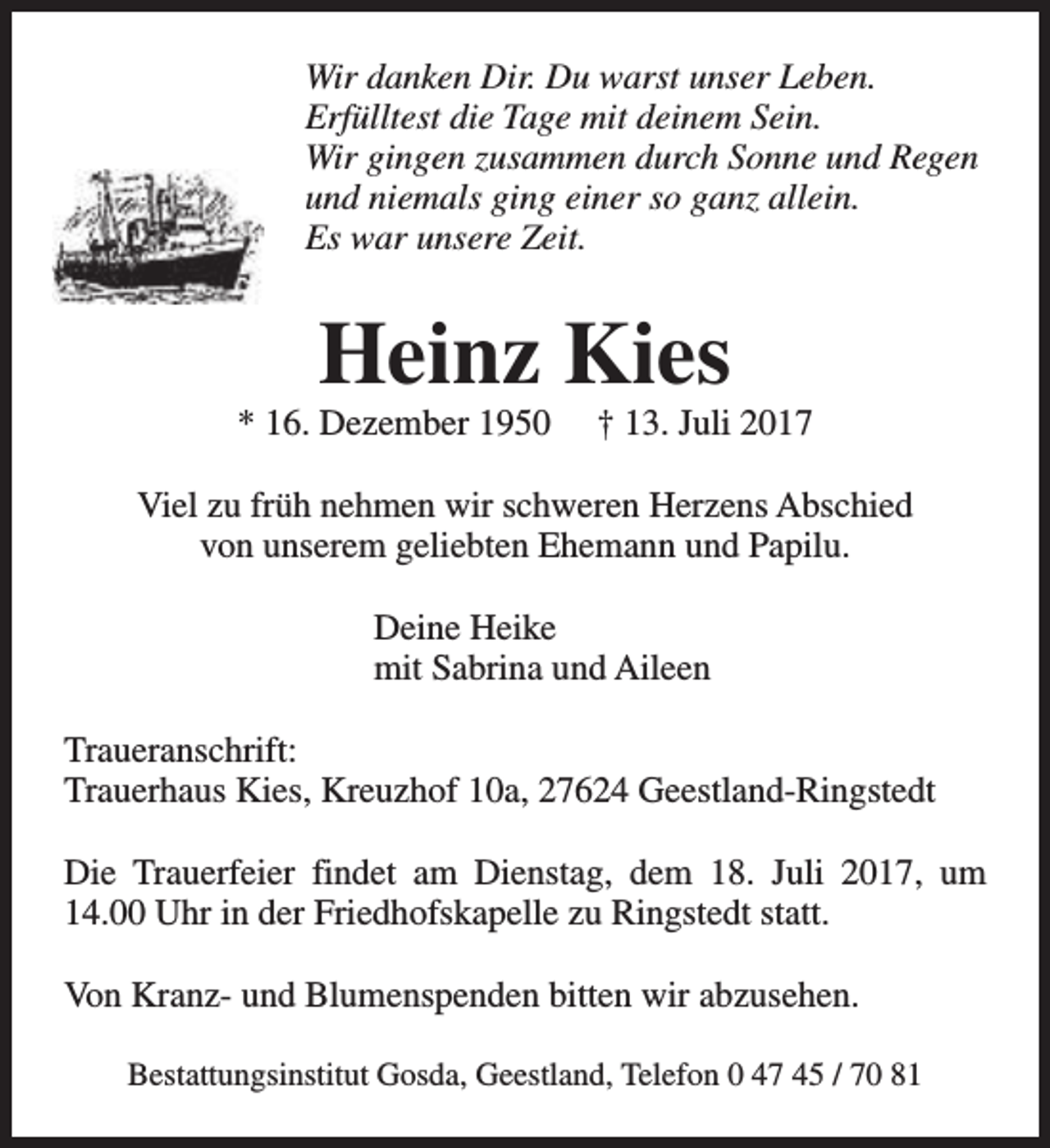 <p>Wir danken Dir. Du warst unser Leben.<br />Erfülltest die Tage mit deinem Sein.<br />Wir gingen zusammen durch Sonne und Regen<br />und niemals ging einer so ganz allein.<br />Es war unsere Zeit.</p><p>Heinz Kies</p><p>* 16. Dezember 1950</p><p>† 13. Juli 2017</p><p>Viel zu früh nehmen wir schweren Herzens Abschied<br />von unserem geliebten Ehemann und Papilu.<br />Deine Heike<br />mit Sabrina und Aileen<br />Traueranschrift:<br />Trauerhaus Kies, Kreuzhof 10a, 27624 Geestland-Ringstedt<br />Die Trauerfeier findet am Dienstag, dem 18. Juli 2017, um<br />14.00 Uhr in der Friedhofskapelle zu Ringstedt statt.<br />Von Kranz- und Blumenspenden bitten wir abzusehen.<br />Bestattungsinstitut Gosda, Geestland, Telefon 0 47 45 / 70 81</p>