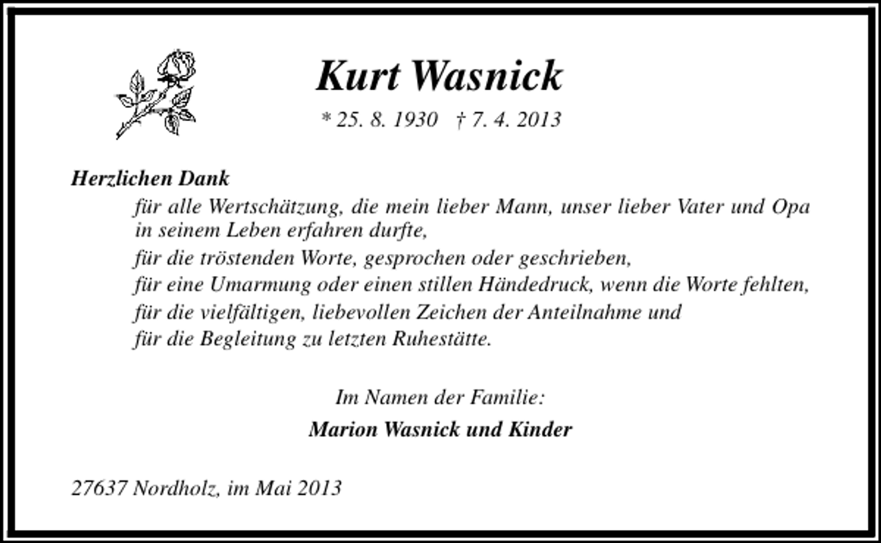 <p>Kurt Wasnick<br />* 25. 8. 1930 † 7. 4. 2013</p><p>Herzlichen Dank<br />für alle Wertschätzung, die mein lieber Mann, unser lieber Vater und Opa<br />in seinem Leben erfahren durfte,<br />für die tröstenden Worte, gesprochen oder geschrieben,<br />für eine Umarmung oder einen stillen Händedruck, wenn die Worte fehlten,<br />für die vielfältigen, liebevollen Zeichen der Anteilnahme und<br />für die Begleitung zu letzten Ruhestätte.<br />Im Namen der Familie:<br />Marion Wasnick und Kinder<br />27637 Nordholz, im Mai 2013</p>