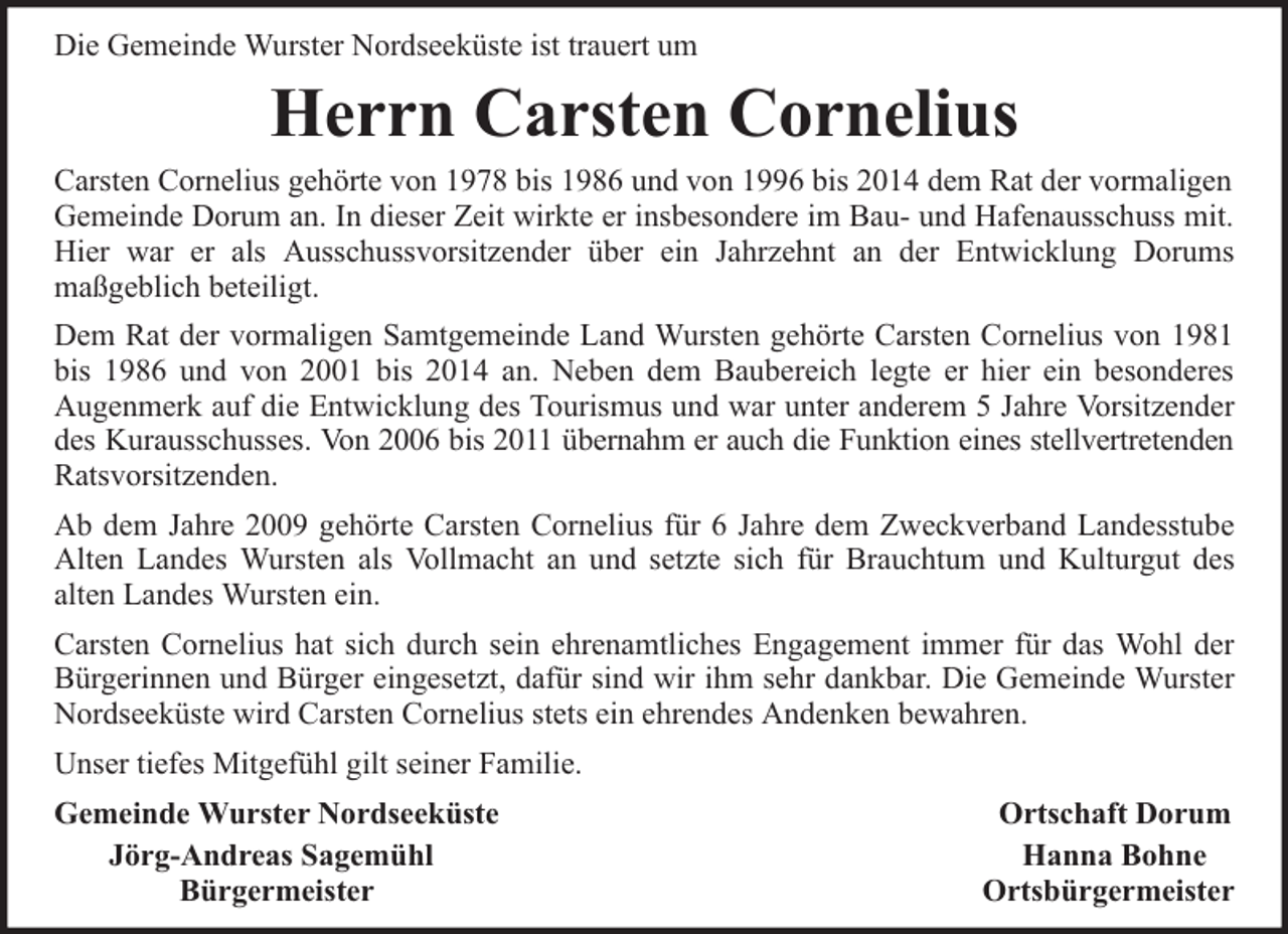 <p>Die Gemeinde Wurster Nordseeküste ist trauert um</p><p>Herrn Carsten Cornelius<br />Carsten Cornelius gehörte von 1978 bis 1986 und von 1996 bis 2014 dem Rat der vormaligen<br />Gemeinde Dorum an. In dieser Zeit wirkte er insbesondere im Bau- und Hafenausschuss mit.<br />Hier war er als Ausschussvorsitzender über ein Jahrzehnt an der Entwicklung Dorums<br />maßgeblich beteiligt.<br />Dem Rat der vormaligen Samtgemeinde Land Wursten gehörte Carsten Cornelius von 1981<br />bis 1986 und von 2001 bis 2014 an. Neben dem Baubereich legte er hier ein besonderes<br />Augenmerk auf die Entwicklung des Tourismus und war unter anderem 5 Jahre Vorsitzender<br />des Kurausschusses. Von 2006 bis 2011 übernahm er auch die Funktion eines stellvertretenden<br />Ratsvorsitzenden.<br />Ab dem Jahre 2009 gehörte Carsten Cornelius für 6 Jahre dem Zweckverband Landesstube<br />Alten Landes Wursten als Vollmacht an und setzte sich für Brauchtum und Kulturgut des<br />alten Landes Wursten ein.<br />Carsten Cornelius hat sich durch sein ehrenamtliches Engagement immer für das Wohl der<br />Bürgerinnen und Bürger eingesetzt, dafür sind wir ihm sehr dankbar. Die Gemeinde Wurster<br />Nordseeküste wird Carsten Cornelius stets ein ehrendes Andenken bewahren.<br />Unser tiefes Mitgefühl gilt seiner Familie.<br />Gemeinde Wurster Nordseeküste<br />Jörg-Andreas Sagemühl<br />Bürgermeister</p><p>Ortschaft Dorum<br />Hanna Bohne<br />Ortsbürgermeister</p>