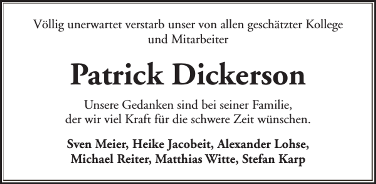 <p>Völlig unerwartet verstarb unser von allen geschätzter Kollege<br />und Mitarbeiter</p><p>Patrick Dickerson<br />Unsere Gedanken sind bei seiner Familie,<br />der wir viel Kraft für die schwere Zeit wünschen.<br />Sven Meier, Heike Jacobeit, Alexander Lohse,<br />Michael Reiter, Matthias Witte, Stefan Karp</p>