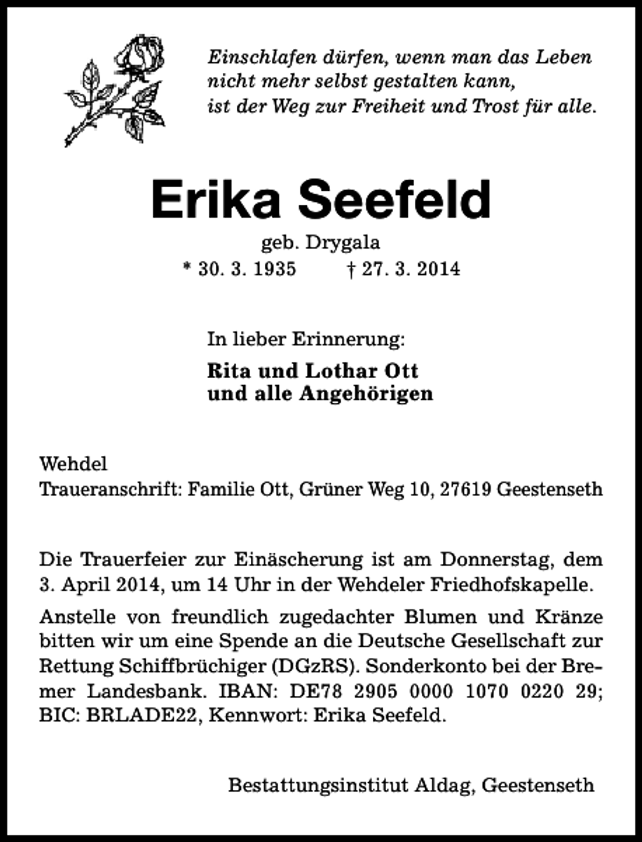 <p>Einschlafen dürfen, wenn man das Leben<br />nicht mehr selbst gestalten kann,<br />ist der Weg zur Freiheit und Trost für alle.</p><p>Erika Seefeld<br />geb. Drygala<br />* 30. 3. 1935<br />† 27. 3. 2014<br />In lieber Erinnerung:</p><p>Rita und Lothar Ott<br />und alle Angehörigen<br />Wehdel<br />Traueranschrift: Familie Ott, Grüner Weg 10, 27619 Geestenseth<br />Die Trauerfeier zur Einäscherung ist am Donnerstag, dem<br />3. April 2014, um 14 Uhr in der Wehdeler Friedhofskapelle.<br />Anstelle von freundlich zugedachter Blumen und Kränze<br />bitten wir um eine Spende an die Deutsche Gesellschaft zur<br />Rettung Schiffbrüchiger (DGzRS). Sonderkonto bei der Bremer Landesbank. IBAN: DE78 2905 0000 107220 29;<br />BIC: BRLADE22, Kennwort: Erika Seefeld.<br />Bestattungsinstitut Aldag, Geestenseth</p>