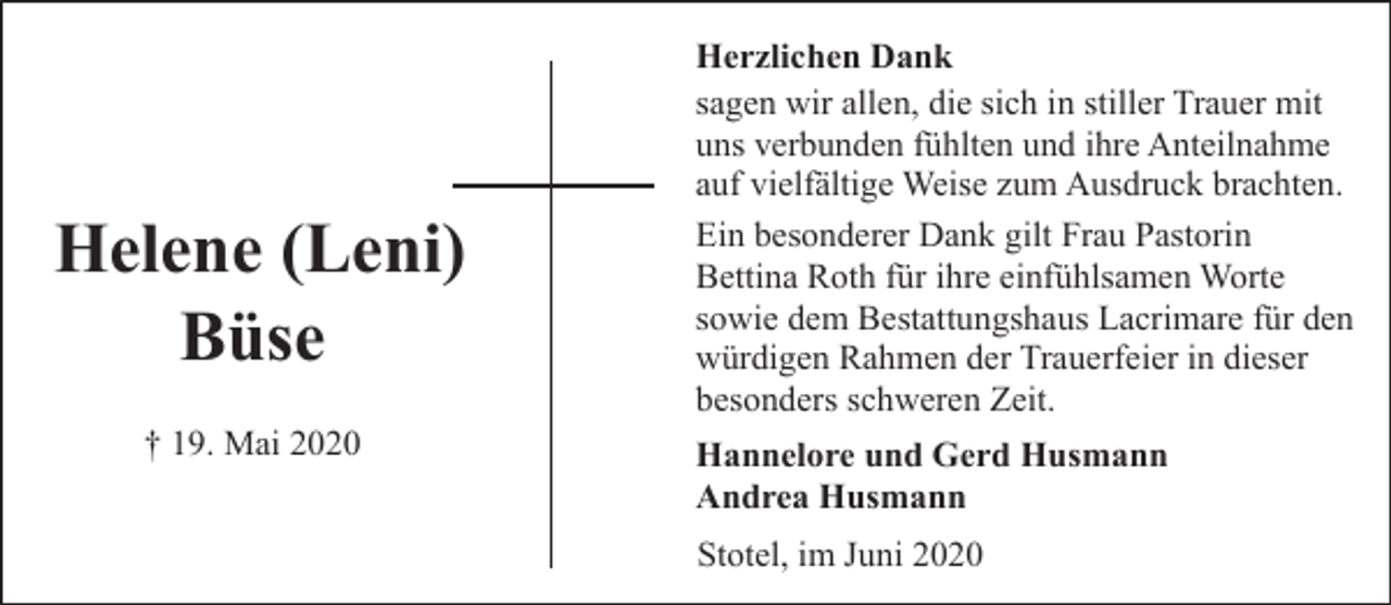 <p>Helene (Leni)<br />Büse<br />† 19. Mai 2020</p><p>Herzlichen Dank<br />sagen wir allen, die sich in stiller Trauer mit<br />uns verbunden fühlten und ihre Anteilnahme<br />auf vielfältige Weise zum Ausdruck brachten.<br />Ein besonderer Dank gilt Frau Pastorin<br />Bettina Roth für ihre einfühlsamen Worte<br />sowie dem Bestattungshaus Lacrimare für den<br />würdigen Rahmen der Trauerfeier in dieser<br />besonders schweren Zeit.<br />Hannelore und Gerd Husmann<br />Andrea Husmann<br />Stotel, im Juni 2020</p>