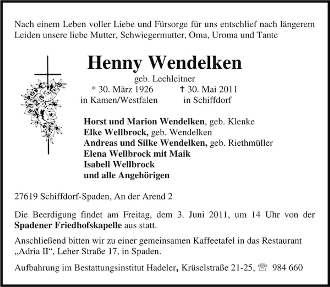 <p>Nach einem Leben voller Liebe und Fürsorge für uns entschlief nach längerem Leiden unsere liebe Mutter, Schwiegermutter, Oma, Uroma und Tante</p><p>Henny Wendelken<br />geb. Lechleitner * 30. März 1926 B 30. Mai 2011 in Kamen/Westfalen in Schiffdorf Horst und Marion Wendelken, geb. Klenke Elke Wellbrock, geb. Wendelken Andreas und Silke Wendelken, geb. Riethmüller Elena Wellbrock mit Maik Isabell Wellbrock und alle Angehörigen 27619 Schiffdorf-Spaden, An der Arend 2 Die Beerdigung findet am Freitag, dem 3. Juni 2011, um 14 Uhr von der Spadener Friedhofskapelle aus statt. Anschließend bitten wir zu einer gemeinsamen Kaffeetafel in das Restaurant „Adria II“, Leher Straße 17, in Spaden. Aufbahrung im Bestattungsinstitut Hadeler, Krüselstraße 21-25, 984 660</p>