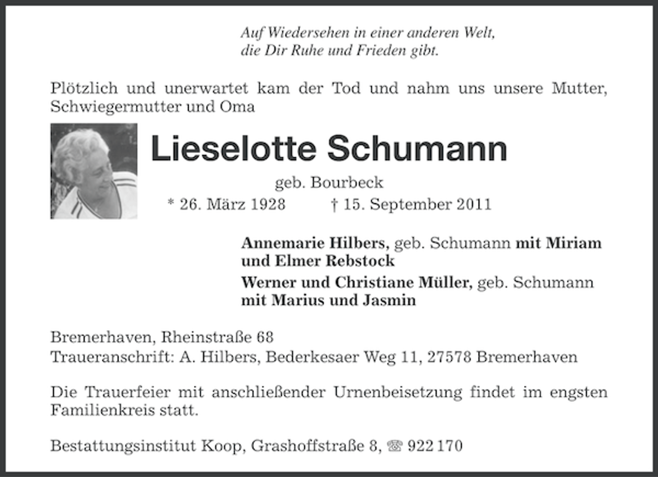 <p>Auf Wiedersehen in einer anderen Welt,<br />die Dir Ruhe und Frieden gibt.<br />Plötzlich und unerwartet kam der Tod und nahm uns unsere Mutter,<br />Schwiegermutter und Oma</p><p>Lieselotte Schumann<br />geb. Bourbeck<br />* 26. März 1928<br />† 15. September 2011<br />Annemarie Hilbers, geb. Schumann mit Miriam<br />und Elmer Rebstock<br />Werner und Christiane Müller, geb. Schumann<br />mit Marius und Jasmin<br />Bremerhaven, Rheinstraße 68<br />Traueranschrift: A. Hilbers, Bederkesaer Weg 11, 27578 Bremerhaven<br />Die Trauerfeier mit anschließender Urnenbeisetzung findet im engsten<br />Familienkreis statt.<br />Bestattungsinstitut Koop, Grashoffstraße 8, 922 170</p>