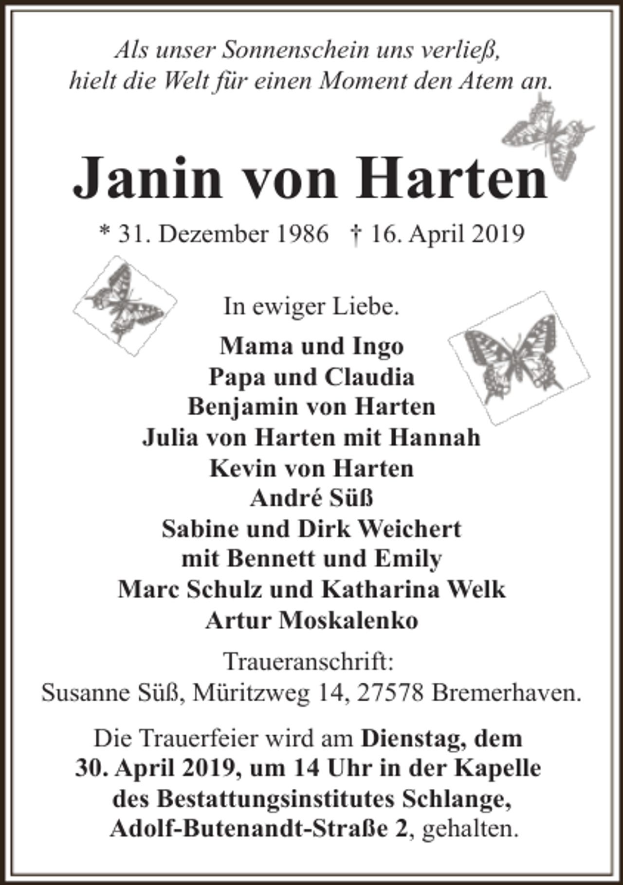 <p>Als unser Sonnenschein uns verließ,<br />hielt die Welt für einen Moment den Atem an.</p><p>Janin von Harten<br />* 31. Dezember 1986 † 16. April 2019<br />In ewiger Liebe.<br />Mama und Ingo<br />Papa und Claudia<br />Benjamin von Harten<br />Julia von Harten mit Hannah<br />Kevin von Harten<br />André Süß<br />Sabine und Dirk Weichert<br />mit Bennett und Emily<br />Marc Schulz und Katharina Welk<br />Artur Moskalenko<br />Traueranschrift:<br />Susanne Süß, Müritzweg 14, 27578 Bremerhaven.<br />Die Trauerfeier wird am Dienstag, dem<br />30. April 2019, um 14 Uhr in der Kapelle<br />des Bestattungsinstitutes Schlange,<br />Adolf-Butenandt-Straße 2, gehalten.</p>