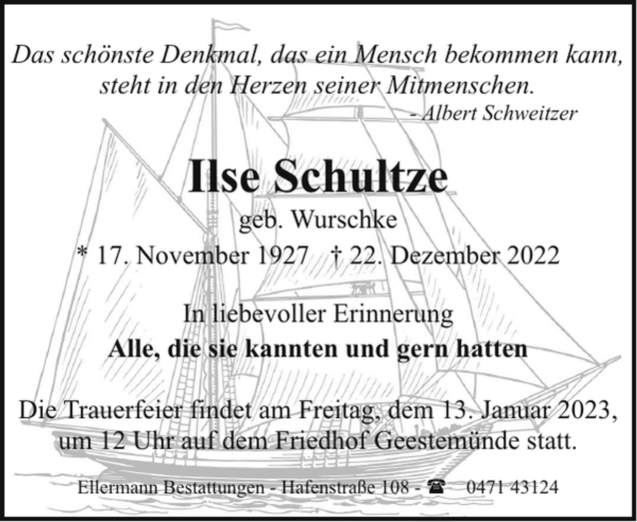 <p>Das schönste Denkmal, das ein Mensch bekommen kann,<br />steht in den Herzen seiner Mitmenschen.<br />- Albert Schweitzer</p><p>Ilse Schultze</p><p>geb. Wurschke<br />* 17. November 1927 † 22. Dezember 2022<br />In liebevoller Erinnerung<br />Alle, die sie kannten und gern hatten<br />Die Trauerfeier findet am Freitag, dem 13. Januar 2023,<br />um 12 Uhr auf dem Friedhof Geestemünde statt.<br />Ellermann Bestattungen - Hafenstraße 108 - ( 0471 43124</p>