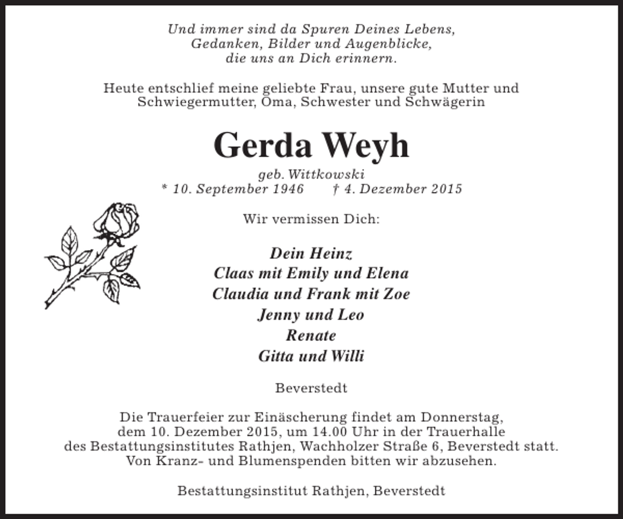 <p>Und immer sind da Spuren Deines Lebens,<br />Gedanken, Bilder und Augenblicke,<br />die uns an Dich erinnern.<br />Heute entschlief meine geliebte Frau, unsere gute Mutter und<br />Schwiegermutter, Oma, Schwester und Schwägerin</p><p>Gerda Weyh</p><p>geb. Wittkowski<br />* 10. September 1946<br /> 4. Dezember 2015<br />Wir vermissen Dich:</p><p>Dein Heinz<br />Claas mit Emily und Elena<br />Claudia und Frank mit Zoe<br />Jenny und Leo<br />Renate<br />Gitta und Willi<br />Beverstedt<br />Die Trauerfeier zur Einäscherung findet am Donnerstag,<br />dem 10. Dezember 2015, um 14.00 Uhr in der Trauerhalle<br />des Bestattungsinstitutes Rathjen, Wachholzer Straße 6, Beverstedt statt.<br />Von Kranz- und Blumenspenden bitten wir abzusehen.<br />Bestattungsinstitut Rathjen, Beverstedt</p>