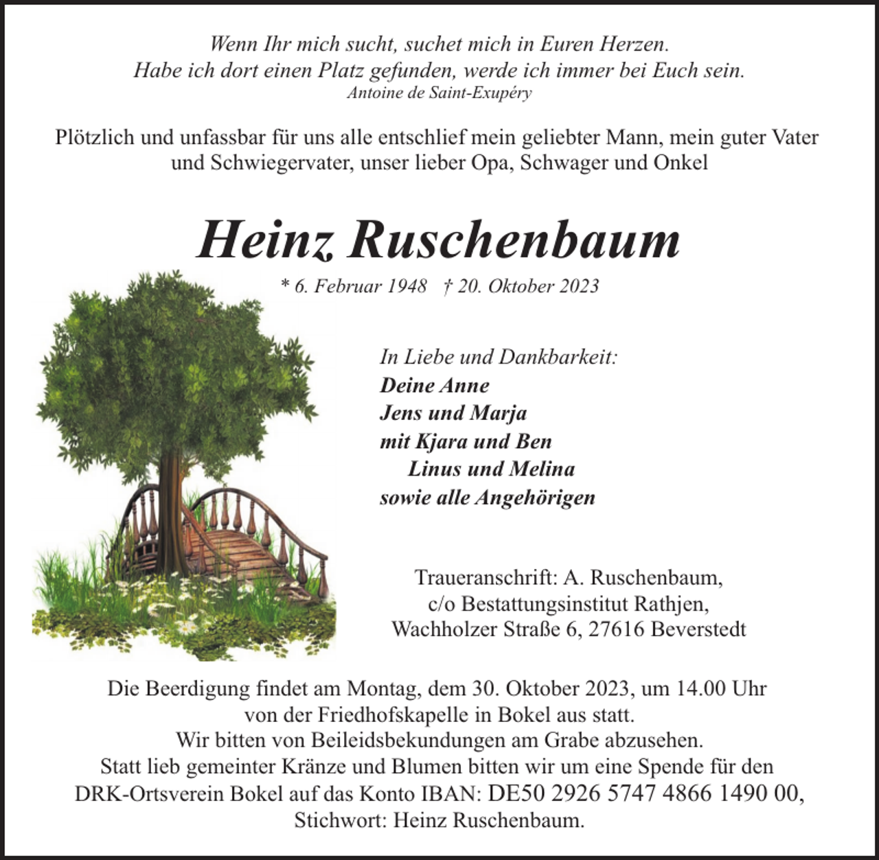 <p>Wenn Ihr mich sucht, suchet mich in Euren Herzen.<br />Habe ich dort einen Platz gefunden, werde ich immer bei Euch sein.<br />Antoine de Saint-Exupéry</p><p>Plötzlich und unfassbar für uns alle entschlief mein geliebter Mann, mein guter Vater<br />und Schwiegervater, unser lieber Opa, Schwager und Onkel</p><p>Heinz Ruschenbaum<br />* 6. Februar 1948 † 20. Oktober 2023</p><p>In Liebe und Dankbarkeit:<br />Deine Anne<br />Jens und Marja<br />mit Kjara und Ben<br />Linus und Melina<br />sowie alle Angehörigen<br />Traueranschrift: A. Ruschenbaum,<br />c/o Bestattungsinstitut Rathjen,<br />Wachholzer Straße 6, 27616 Beverstedt<br />Die Beerdigung findet am Montag, dem 30. Oktober 2023, um 14.00 Uhr<br />von der Friedhofskapelle in Bokel aus statt.<br />Wir bitten von Beileidsbekundungen am Grabe abzusehen.<br />Statt lieb gemeinter Kränze und Blumen bitten wir um eine Spende für den<br />DRK-Ortsverein Bokel auf das Konto IBAN: DE50 2926 5747 4866 1490,<br />Stichwort: Heinz Ruschenbaum.</p>