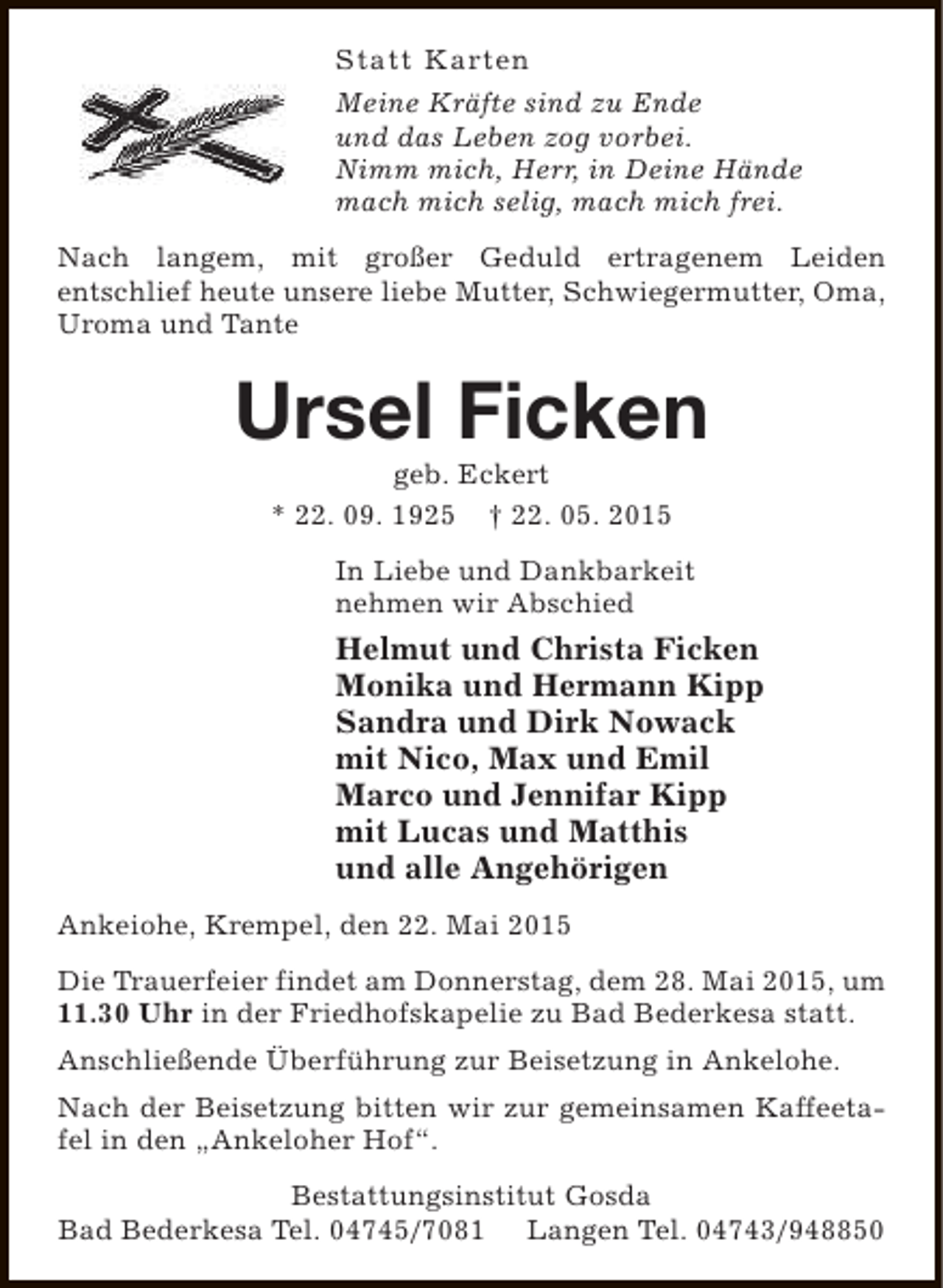 <p>Statt Karten<br />Meine Kräfte sind zu Ende<br />und das Leben zog vorbei.<br />Nimm mich, Herr, in Deine Hände<br />mach mich selig, mach mich frei.<br />Nach langem, mit großer Geduld ertragenem Leiden<br />entschlief heute unsere liebe Mutter, Schwiegermutter, Oma,<br />Uroma und Tante</p><p>Ursel Ficken<br />geb. Eckert<br />* 22. 09. 1925 † 22. 05. 2015</p><p>In Liebe und Dankbarkeit<br />nehmen wir Abschied</p><p>Helmut und Christa Ficken<br />Monika und Hermann Kipp<br />Sandra und Dirk Nowack<br />mit Nico, Max und Emil<br />Marco und Jennifar Kipp<br />mit Lucas und Matthis<br />und alle Angehörigen<br />Ankeiohe, Krempel, den 22. Mai 2015<br />Die Trauerfeier findet am Donnerstag, dem 28. Mai 2015, um<br />11.30 Uhr in der Friedhofskapelie zu Bad Bederkesa statt.<br />Anschließende Überführung zur Beisetzung in Ankelohe.<br />Nach der Beisetzung bitten wir zur gemeinsamen Kaffeetafel in den „Ankeloher Hof“.<br />Bestattungsinstitut Gosda<br />Bad Bederkesa Tel. 04745/7081 Langen Tel. 04743/948850</p>