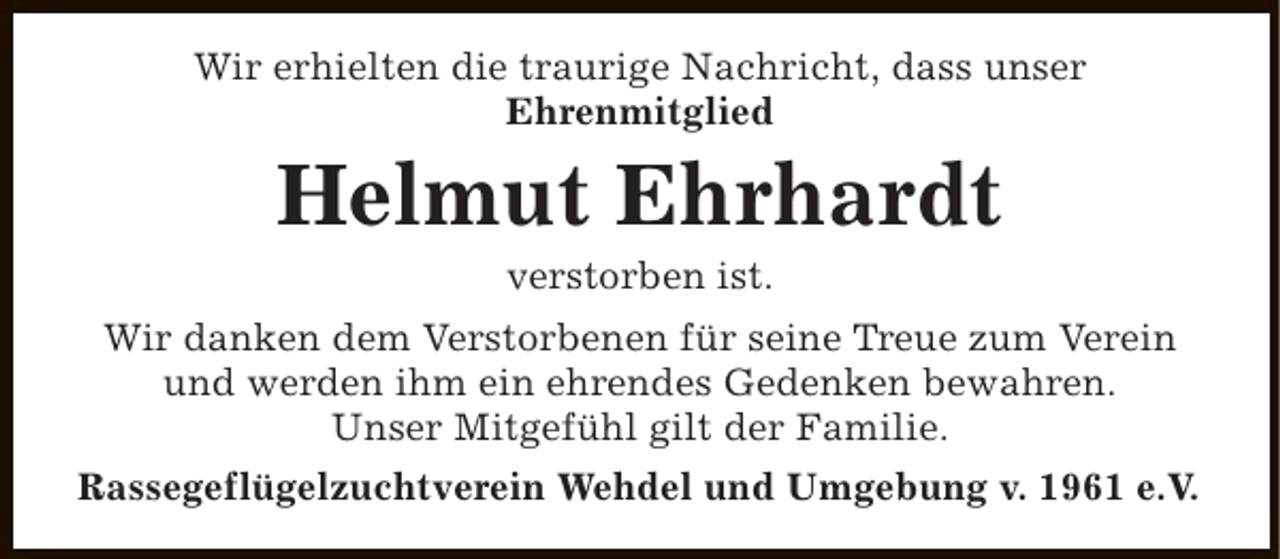 <p>Wir erhielten die traurige Nachricht, dass unser<br />Ehrenmitglied</p><p>Helmut Ehrhardt<br />verstorben ist.</p><p>Wir danken dem Verstorbenen für seine Treue zum Verein<br />und werden ihm ein ehrendes Gedenken bewahren.<br />Unser Mitgefühl gilt der Familie.<br />Rassegeflügelzuchtverein Wehdel und Umgebung v. 1961 e.V.</p>