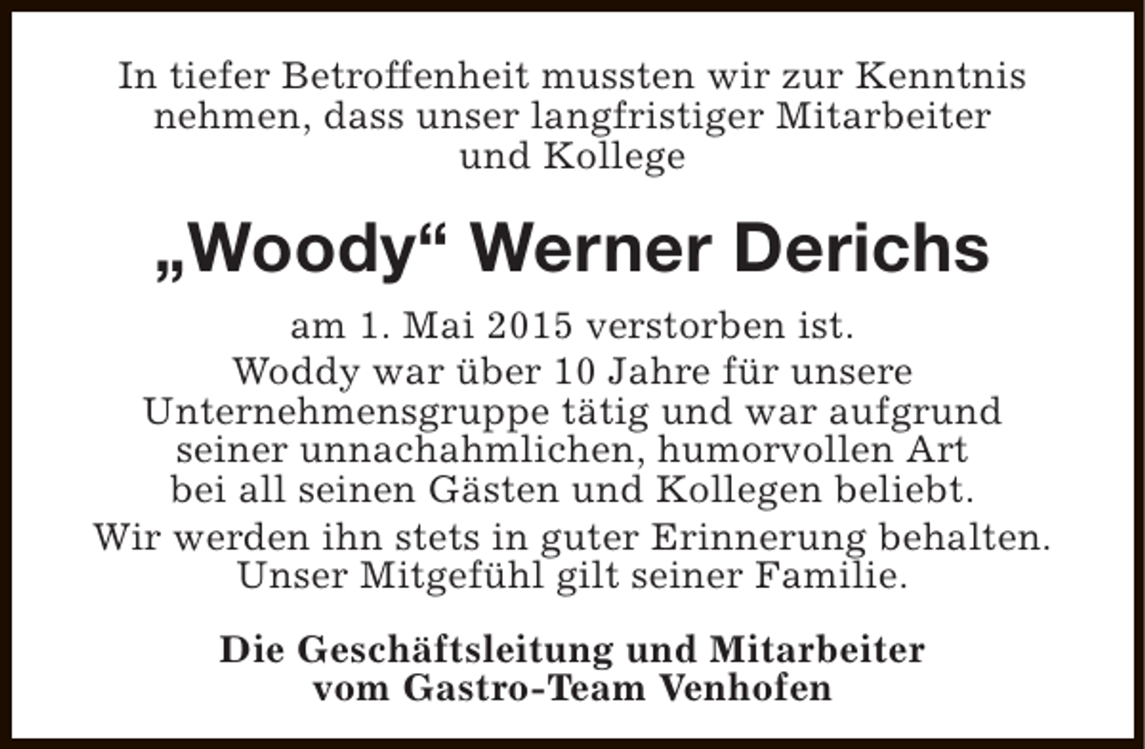<p>In tiefer Betroffenheit mussten wir zur Kenntnis<br />nehmen, dass unser langfristiger Mitarbeiter<br />und Kollege</p><p>„Woody“ Werner Derichs<br />am 1. Mai 2015 verstorben ist.<br />Woddy war über 10 Jahre für unsere<br />Unternehmensgruppe tätig und war aufgrund<br />seiner unnachahmlichen, humorvollen Art<br />bei all seinen Gästen und Kollegen beliebt.<br />Wir werden ihn stets in guter Erinnerung behalten.<br />Unser Mitgefühl gilt seiner Familie.<br />Die Geschäftsleitung und Mitarbeiter<br />vom Gastro-Team Venhofen</p>