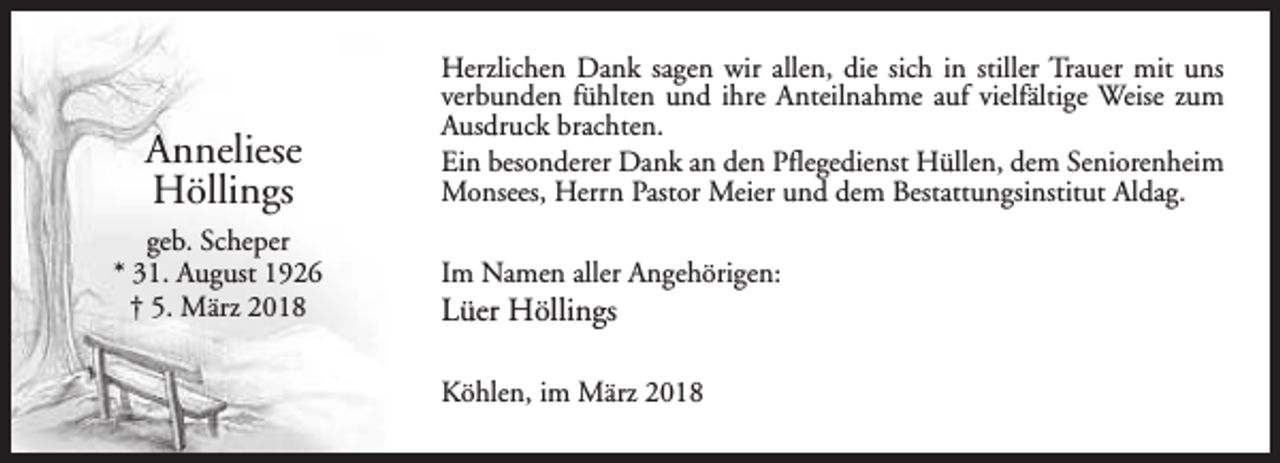 <p>Anneliese<br />Höllings<br />geb. Scheper<br />* 31. August 1926<br />† 5. März 2018</p><p>Herzlichen Dank sagen wir allen, die sich in stiller Trauer mit uns<br />verbunden fühlten und ihre Anteilnahme auf vielfältige Weise zum<br />Ausdruck brachten.<br />Ein besonderer Dank an den Pflegedienst Hüllen, dem Seniorenheim<br />Monsees, Herrn Pastor Meier und dem Bestattungsinstitut Aldag.<br />Im Namen aller Angehörigen:</p><p>Lüer Höllings</p><p>Köhlen, im März 2018</p>