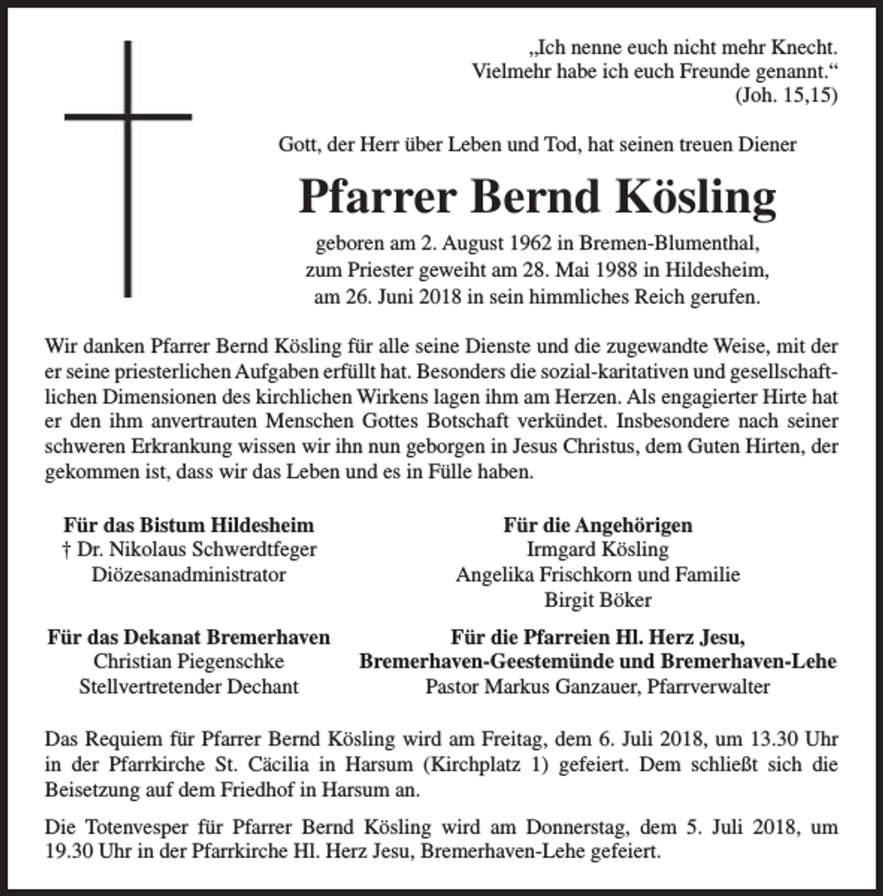 <p>„Ich nenne euch nicht mehr Knecht.<br />Vielmehr habe ich euch Freunde genannt.“<br />(Joh. 15,15)<br />Gott, der Herr über Leben und Tod, hat seinen treuen Diener</p><p>Pfarrer Bernd Kösling<br />geboren am 2. August 1962 in Bremen-Blumenthal,<br />zum Priester geweiht am 28. Mai 1988 in Hildesheim,<br />am 26. Juni 2018 in sein himmliches Reich gerufen.</p><p>Wir danken Pfarrer Bernd Kösling für alle seine Dienste und die zugewandte Weise, mit der<br />er seine priesterlichen Aufgaben erfüllt hat. Besonders die sozial-karitativen und gesellschaftlichen Dimensionen des kirchlichen Wirkens lagen ihm am Herzen. Als engagierter Hirte hat<br />er den ihm anvertrauten Menschen Gottes Botschaft verkündet. Insbesondere nach seiner<br />schweren Erkrankung wissen wir ihn nun geborgen in Jesus Christus, dem Guten Hirten, der<br />gekommen ist, dass wir das Leben und es in Fülle haben.<br />Für das Bistum Hildesheim<br />† Dr. Nikolaus Schwerdtfeger<br />Diözesanadministrator</p><p>Für die Angehörigen<br />Irmgard Kösling<br />Angelika Frischkorn und Familie<br />Birgit Böker</p><p>Für das Dekanat Bremerhaven<br />Christian Piegenschke<br />Stellvertretender Dechant</p><p>Für die Pfarreien Hl. Herz Jesu,<br />Bremerhaven-Geestemünde und Bremerhaven-Lehe<br />Pastor Markus Ganzauer, Pfarrverwalter</p><p>Das Requiem für Pfarrer Bernd Kösling wird am Freitag, dem 6. Juli 2018, um 13.30 Uhr<br />in der Pfarrkirche St. Cäcilia in Harsum (Kirchplatz 1) gefeiert. Dem schließt sich die<br />Beisetzung auf dem Friedhof in Harsum an.<br />Die Totenvesper für Pfarrer Bernd Kösling wird am Donnerstag, dem 5. Juli 2018, um<br />19.30 Uhr in der Pfarrkirche Hl. Herz Jesu, Bremerhaven-Lehe gefeiert.</p>