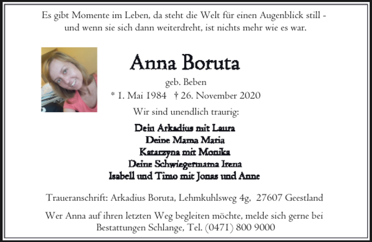 <p>Es gibt Momente im Leben, da steht die Welt für einen Augenblick still und wenn sie sich dann weiterdreht, ist nichts mehr wie es war.</p><p>geb. Beben<br />* 1. Mai 1984 † 26. November 2020<br />Wir sind unendlich traurig:</p><p>Traueranschrift: Arkadius Boruta, Lehmkuhlsweg 4g, 27607 Geestland<br />Wer Anna auf ihren letzten Weg begleiten möchte, melde sich gerne bei<br />Bestattungen Schlange, Tel. (0471) 800 9000</p>