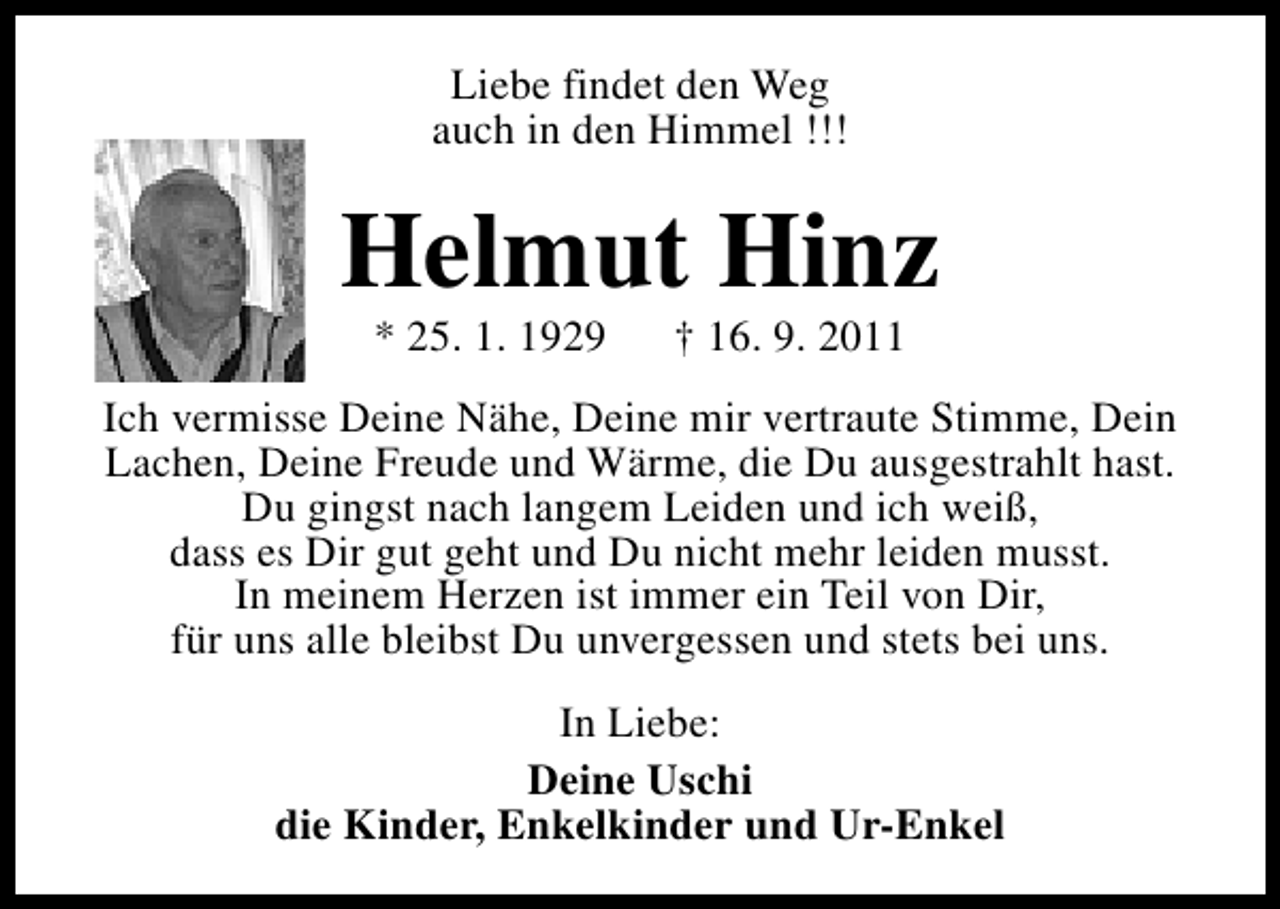 <p>Liebe findet den Weg<br />auch in den Himmel !!!</p><p>Helmut Hinz<br />* 25. 1. 1929</p><p>† 16. 9. 2011</p><p>Ich vermisse Deine Nähe, Deine mir vertraute Stimme, Dein<br />Lachen, Deine Freude und Wärme, die Du ausgestrahlt hast.<br />Du gingst nach langem Leiden und ich weiß,<br />dass es Dir gut geht und Du nicht mehr leiden musst.<br />In meinem Herzen ist immer ein Teil von Dir,<br />für uns alle bleibst Du unvergessen und stets bei uns.<br />In Liebe:<br />Deine Uschi<br />die Kinder, Enkelkinder und Ur-Enkel</p>