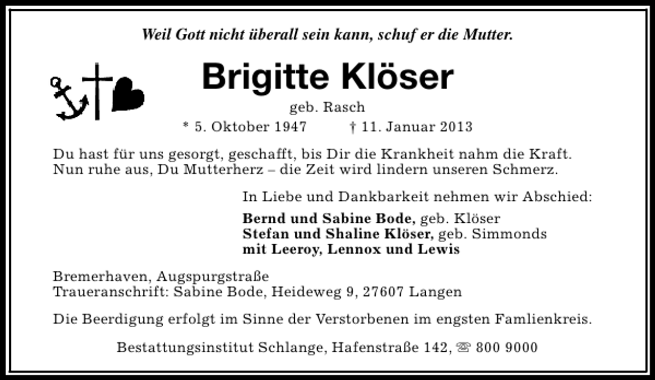 <p>Weil Gott nicht überall sein kann, schuf er die Mutter.</p><p>Brigitte Klöser</p><p>geb. Rasch<br />* 5. Oktober 1947<br />† 11. Januar 2013<br />Du hast für uns gesorgt, geschafft, bis Dir die Krankheit nahm die Kraft.<br />Nun ruhe aus, Du Mutterherz – die Zeit wird lindern unseren Schmerz.<br />In Liebe und Dankbarkeit nehmen wir Abschied:<br />Bernd und Sabine Bode, geb. Klöser<br />Stefan und Shaline Klöser, geb. Simmonds<br />mit Leeroy, Lennox und Lewis<br />Bremerhaven, Augspurgstraße<br />Traueranschrift: Sabine Bode, Heideweg 9, 27607 Langen<br />Die Beerdigung erfolgt im Sinne der Verstorbenen im engsten Famlienkreis.<br />Bestattungsinstitut Schlange, Hafenstraße 142, s 800 9000</p>