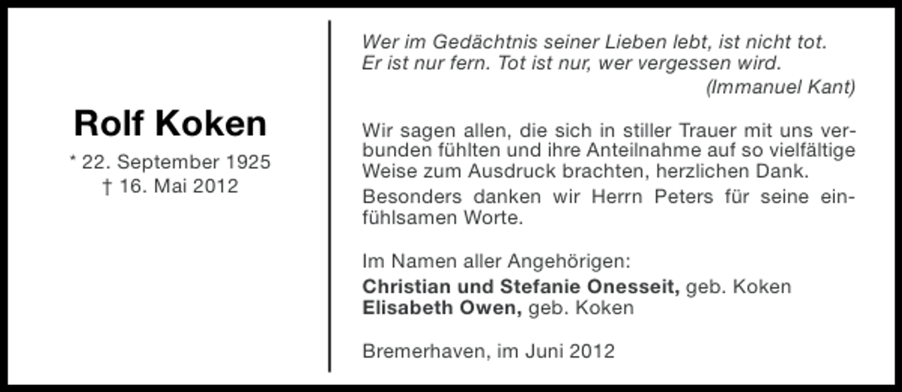 <p>Wer im Gedächtnis seiner Lieben lebt, ist nicht tot.<br />Er ist nur fern. Tot ist nur, wer vergessen wird.<br />(Immanuel Kant)</p><p>Rolf Koken<br />* 22. September 1925<br />† 16. Mai 2012</p><p>Wir sagen allen, die sich in stiller Trauer mit uns verbunden fühlten und ihre Anteilnahme auf so vielfältige<br />Weise zum Ausdruck brachten, herzlichen Dank.<br />Besonders danken wir Herrn Peters für seine einfühlsamen Worte.<br />Im Namen aller Angehörigen:<br />Christian und Stefanie Onesseit, geb. Koken<br />Elisabeth Owen, geb. Koken<br />Bremerhaven, im Juni 2012</p>