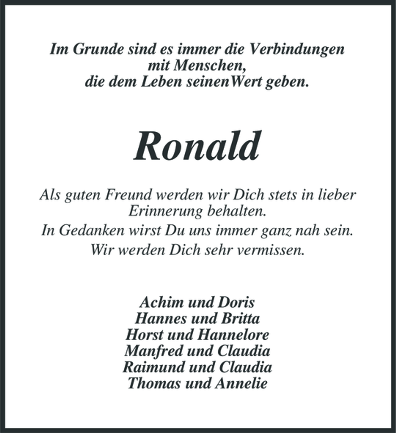 <p>Im Grunde sind es immer die Verbindungen mit Menschen, die dem Leben seinenWert geben.</p><p>Ronald<br />Als guten Freund werden wir Dich stets in lieber Erinnerung behalten. In Gedanken wirst Du uns immer ganz nah sein. Wir werden Dich sehr vermissen. Achim und Doris Hannes und Britta Horst und Hannelore Manfred und Claudia Raimund und Claudia Thomas und Annelie</p>