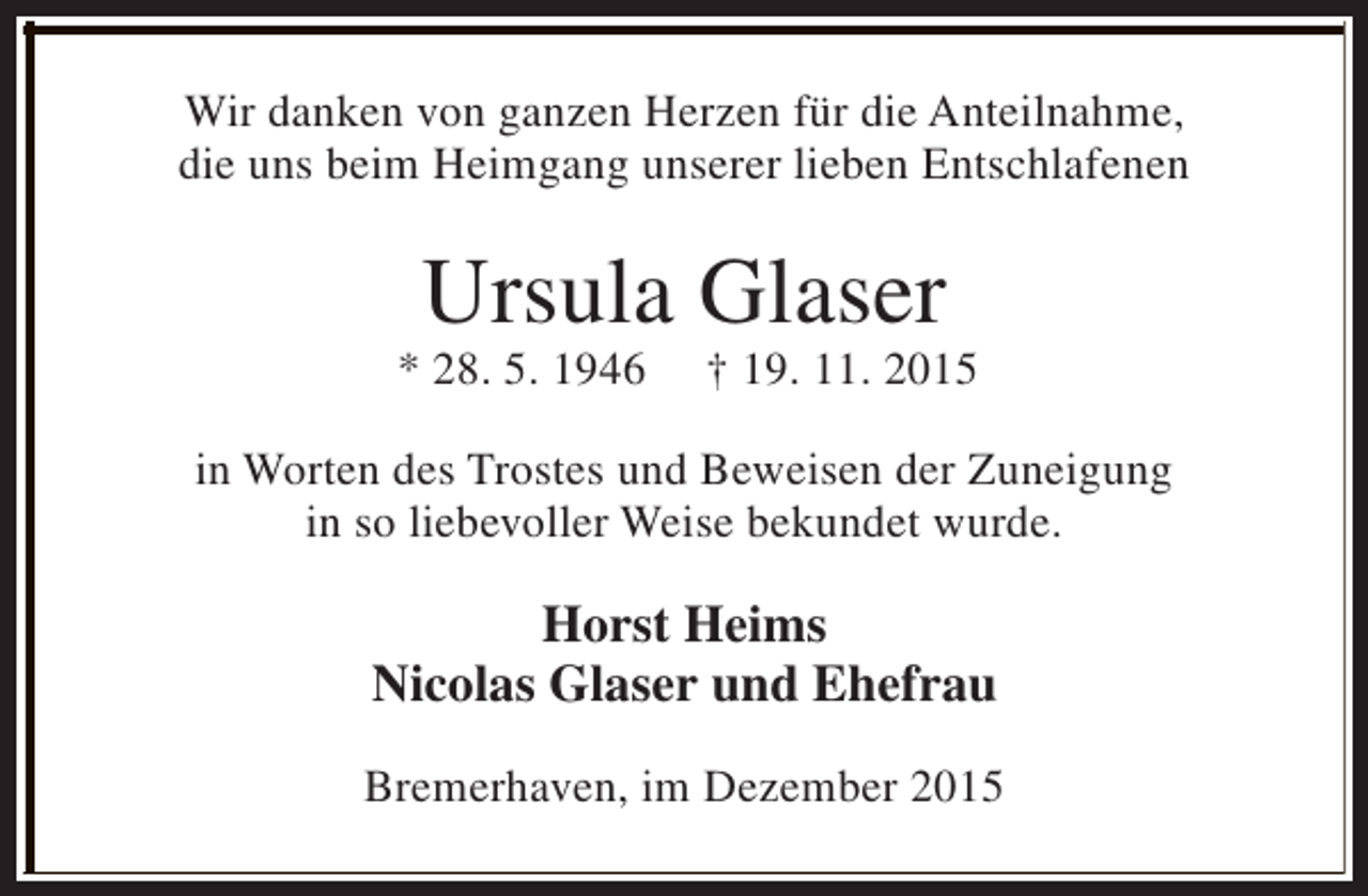<p>Wir danken von ganzen Herzen für die Anteilnahme,<br />die uns beim Heimgang unserer lieben Entschlafenen</p><p>Ursula Glaser</p><p>* 28. 5. 1946</p><p>† 19. 11. 2015</p><p>in Worten des Trostes und Beweisen der Zuneigung<br />in so liebevoller Weise bekundet wurde.</p><p>Horst Heims<br />Nicolas Glaser und Ehefrau<br />Bremerhaven, im Dezember 2015</p>