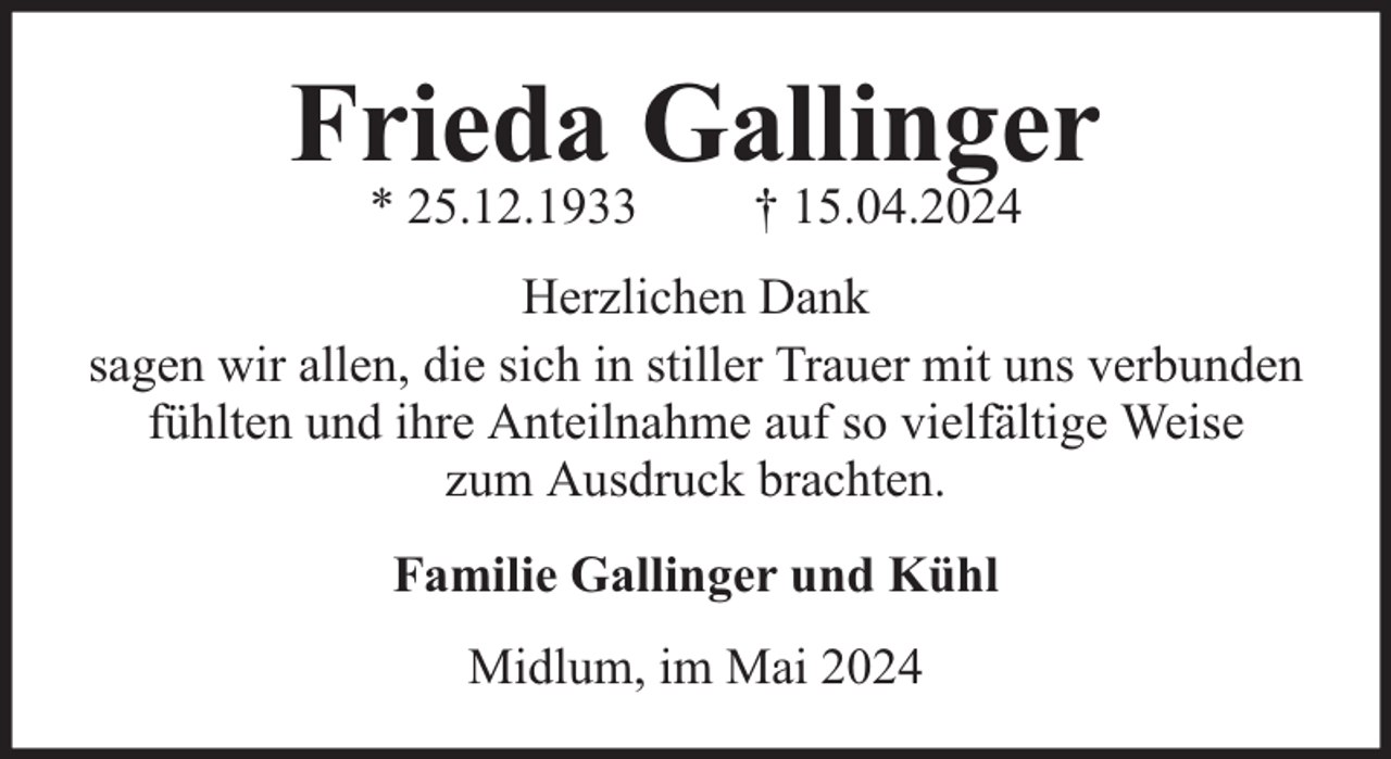 <p>Frieda Gallinger<br />* 25.12.1933</p><p>† 15.04.2024</p><p>Herzlichen Dank<br />sagen wir allen, die sich in stiller Trauer mit uns verbunden<br />fühlten und ihre Anteilnahme auf so vielfältige Weise<br />zum Ausdruck brachten.<br />Familie Gallinger und Kühl<br />Midlum, im Mai 2024</p>