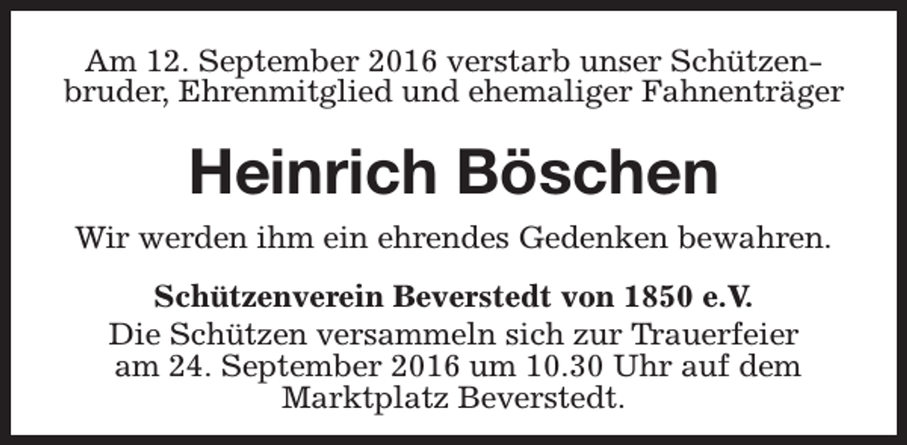 <p>Am 12. September 2016 verstarb unser Schützenbruder, Ehrenmitglied und ehemaliger Fahnenträger</p><p>Heinrich Böschen<br />Wir werden ihm ein ehrendes Gedenken bewahren.<br />Schützenverein Beverstedt von 1850 e.V.<br />Die Schützen versammeln sich zur Trauerfeier<br />am 24. September 2016 um 10.30 Uhr auf dem<br />Marktplatz Beverstedt.</p>