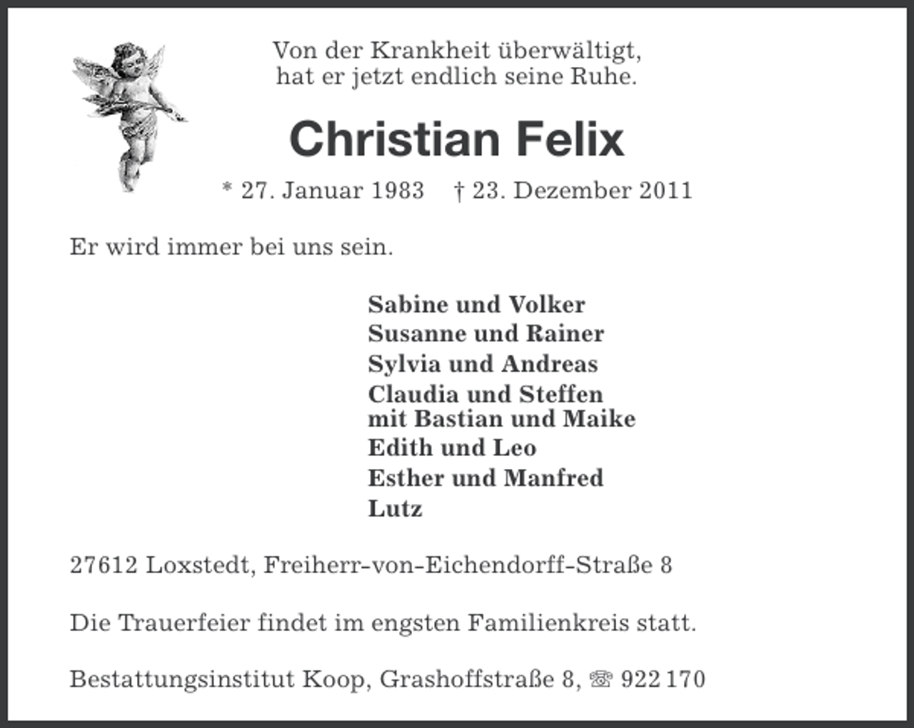 <p>Von der Krankheit überwältigt,<br />hat er jetzt endlich seine Ruhe.</p><p>Christian Felix<br />* 27. Januar 1983</p><p>† 23. Dezember 2011</p><p>Er wird immer bei uns sein.<br />Sabine und Volker<br />Susanne und Rainer<br />Sylvia und Andreas<br />Claudia und Steffen<br />mit Bastian und Maike<br />Edith und Leo<br />Esther und Manfred<br />Lutz<br />27612 Loxstedt, Freiherr-von-Eichendorff-Straße 8<br />Die Trauerfeier findet im engsten Familienkreis statt.<br />Bestattungsinstitut Koop, Grashoffstraße 8, 922 170</p>