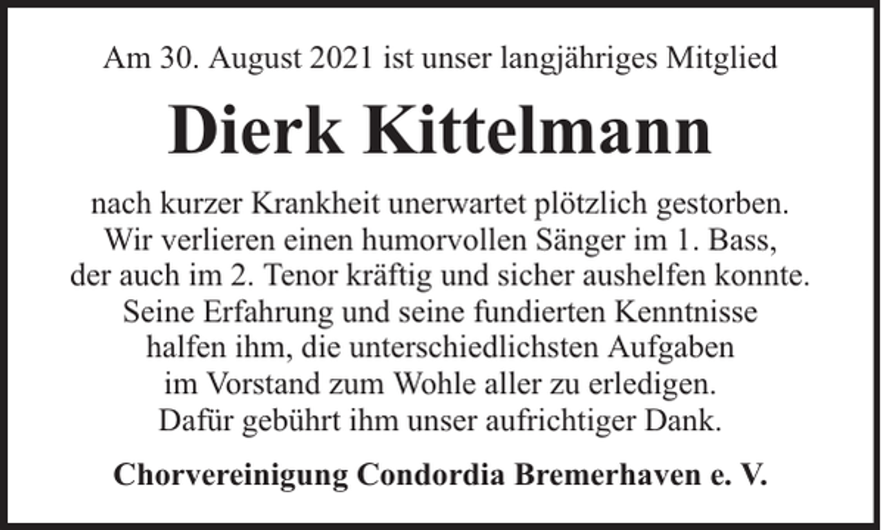 <p>Am 30. August 2021 ist unser langjähriges Mitglied</p><p>Dierk Kittelmann<br />nach kurzer Krankheit unerwartet plötzlich gestorben.<br />Wir verlieren einen humorvollen Sänger im 1. Bass,<br />der auch im 2. Tenor kräftig und sicher aushelfen konnte.<br />Seine Erfahrung und seine fundierten Kenntnisse<br />halfen ihm, die unterschiedlichsten Aufgaben<br />im Vorstand zum Wohle aller zu erledigen.<br />Dafür gebührt ihm unser aufrichtiger Dank.<br />Chorvereinigung Condordia Bremerhaven e. V.</p>