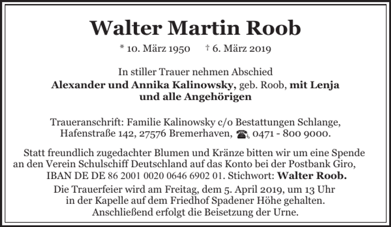 <p>Walter Martin Roob<br />* 10. März 1950</p><p>† 6. März 2019</p><p>In stiller Trauer nehmen Abschied<br />Alexander und Annika Kalinowsky, geb. Roob, mit Lenja<br />und alle Angehörigen<br />Traueranschrift: Familie Kalinowsky c/o Bestattungen Schlange,<br />Hafenstraße 142, 27576 Bremerhaven,<br />0471 - 800 9000.<br />Statt freundlich zugedachter Blumen und Kränze bitten wir um eine Spende<br />an den Verein Schulschiff Deutschland auf das Konto bei der Postbank Giro,<br />IBAN DE DE 86 2001 00264902 01. Stichwort: Walter Roob.<br />Die Trauerfeier wird am Freitag, dem 5. April 2019, um 13 Uhr<br />in der Kapelle auf dem Friedhof Spadener Höhe gehalten.<br />Anschließend erfolgt die Beisetzung der Urne.</p>