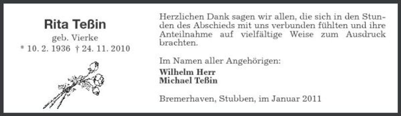 <p>Rita Teßin<br />geb. Vierke * 10. 2. 1936 † 24. 11. 2010</p><p>Herzlichen Dank sagen wir allen, die sich in den Stunden des Abschieds mit uns verbunden fühlten und ihre Anteilnahme auf vielfältige Weise zum Ausdruck brachten. Im Namen aller Angehörigen: Wilhelm Herr Michael Teßin Bremerhaven, Stubben, im Januar 2011</p>