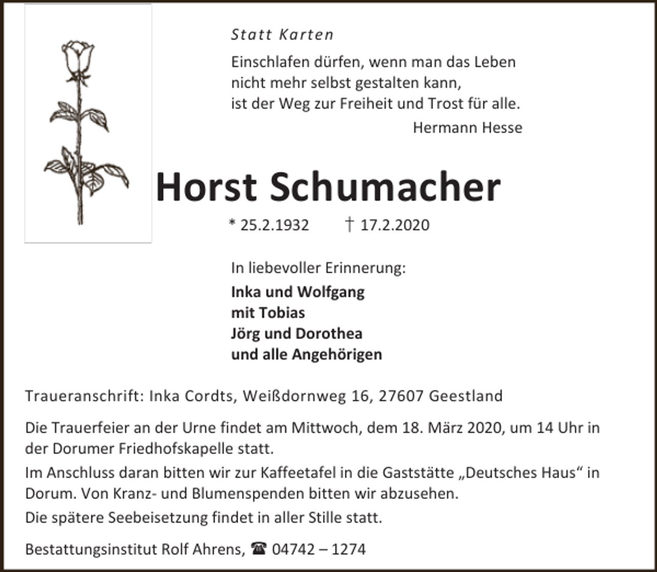 <p>S ta tt Ka rte n<br />Einschlafen dürfen, wenn man das Leben<br />nicht mehr selbst gestalten kann,<br />ist der Weg zur Freiheit und Trost für alle.<br />Hermann Hesse</p><p>Horst Schumacher<br />* 25.2.1932</p><p>† 17.2.2020</p><p>In liebevoller Erinnerung:<br />Inka und Wolfgang<br />mit Tobias<br />Jörg und Dorothea<br />und alle Angehörigen<br />Traueranschrift: Inka Cordts, Weißdornweg 16, 27607 Geestland<br />Die Trauerfeier an der Urne findet am Mittwoch, dem 18. März 2020, um 14 Uhr in<br />der Dorumer Friedhofskapelle statt.<br />Im Anschluss daran bitten wir zur Kaffeetafel in die Gaststätte „Deutsches Haus“ in<br />Dorum. Von Kranz- und Blumenspenden bitten wir abzusehen.<br />Die spätere Seebeisetzung findet in aller Stille statt.<br />Bestattungsinstitut Rolf Ahrens,  04742 – 1274</p>