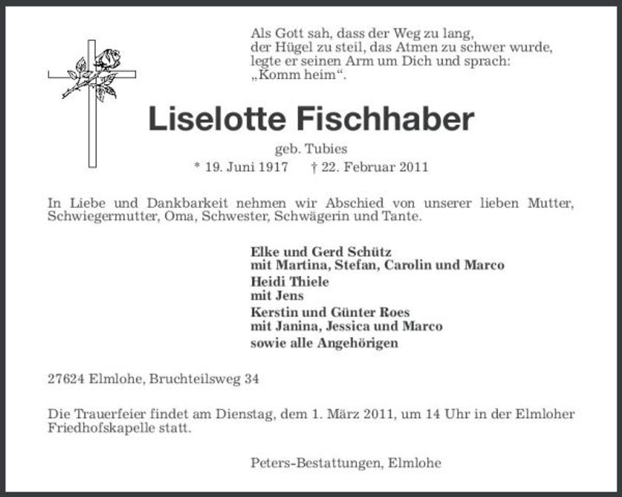<p>Als Gott sah, dass der Weg zu lang, der Hügel zu steil, das Atmen zu schwer wurde, legte er seinen Arm um Dich und sprach: „Komm heim“.</p><p>Liselotte Fischhaber<br />geb. Tubies * 19. Juni 1917 † 22. Februar 2011 In Liebe und Dankbarkeit nehmen wir Abschied von unserer lieben Mutter, Schwiegermutter, Oma, Schwester, Schwägerin und Tante. Elke und Gerd Schütz mit Martina, Stefan, Carolin und Marco Heidi Thiele mit Jens Kerstin und Günter Roes mit Janina, Jessica und Marco sowie alle Angehörigen 27624 Elmlohe, Bruchteilsweg 34 Die Trauerfeier findet am Dienstag, dem 1. März 2011, um 14 Uhr in der Elmloher Friedhofskapelle statt. Peters-Bestattungen, Elmlohe</p>