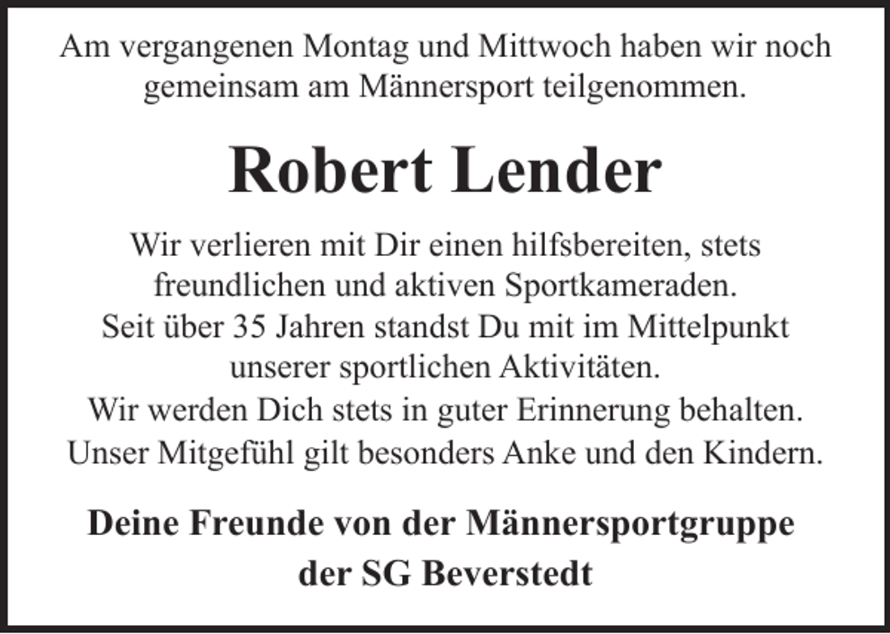 <p>Am vergangenen Montag und Mittwoch haben wir noch<br />gemeinsam am Männersport teilgenommen.</p><p>Robert Lender<br />Wir verlieren mit Dir einen hilfsbereiten, stets<br />freundlichen und aktiven Sportkameraden.<br />Seit über 35 Jahren standst Du mit im Mittelpunkt<br />unserer sportlichen Aktivitäten.<br />Wir werden Dich stets in guter Erinnerung behalten.<br />Unser Mitgefühl gilt besonders Anke und den Kindern.</p><p>Deine Freunde von der Männersportgruppe<br />der SG Beverstedt</p>