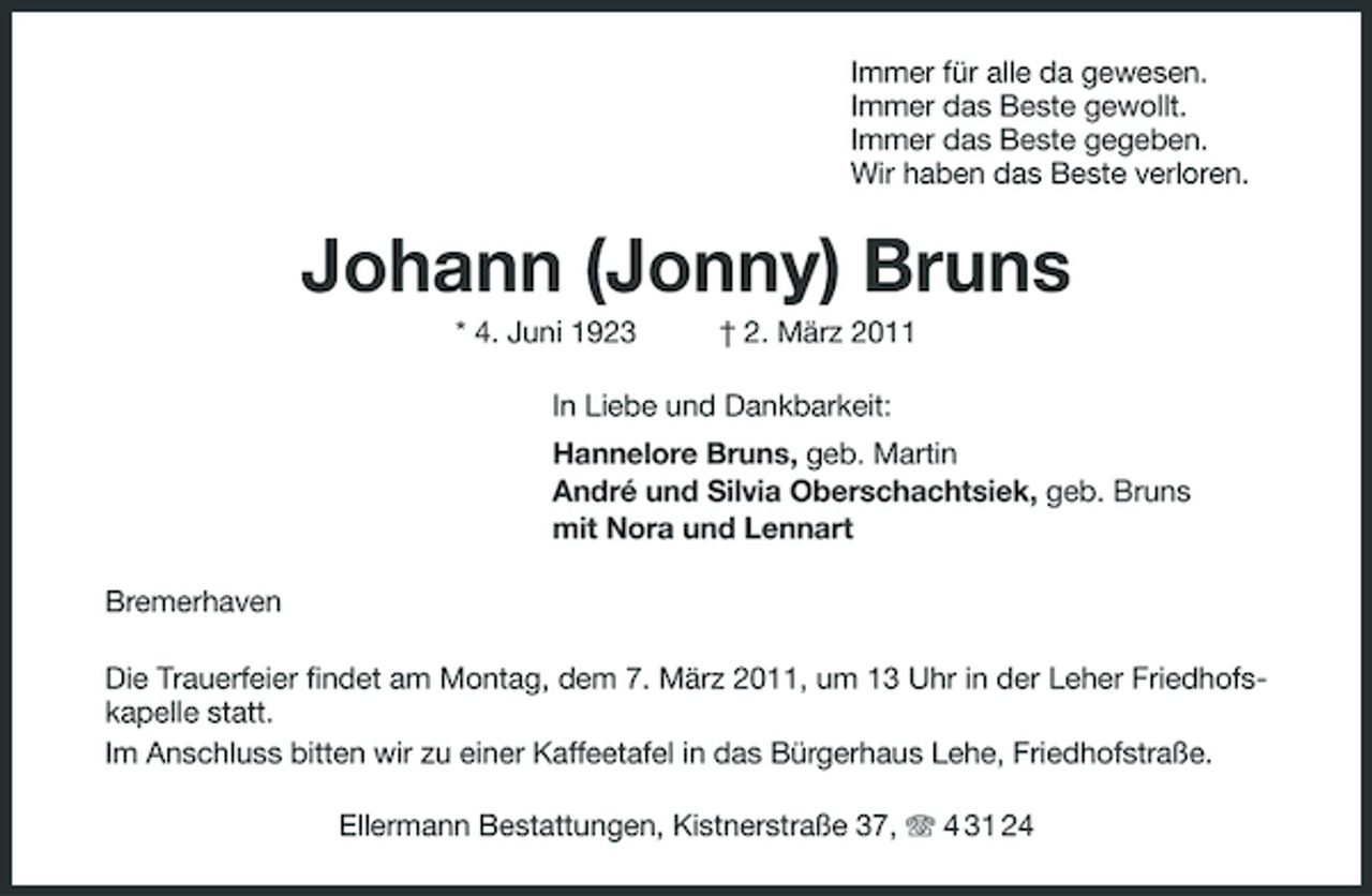 <p>Immer für alle da gewesen. Immer das Beste gewollt. Immer das Beste gegeben. Wir haben das Beste verloren.</p><p>Johann (Jonny) Bruns<br />* 4. Juni 1923 † 2. März 2011 In Liebe und Dankbarkeit: Hannelore Bruns, geb. Martin André und Silvia Oberschachtsiek, geb. Bruns mit Nora und Lennart Bremerhaven Die Trauerfeier findet am Montag, dem 7. März 2011, um 13 Uhr in der Leher Friedhofskapelle statt. Im Anschluss bitten wir zu einer Kaffeetafel in das Bürgerhaus Lehe, Friedhofstraße. Ellermann Bestattungen, Kistnerstraße 37, 4 31 24</p>