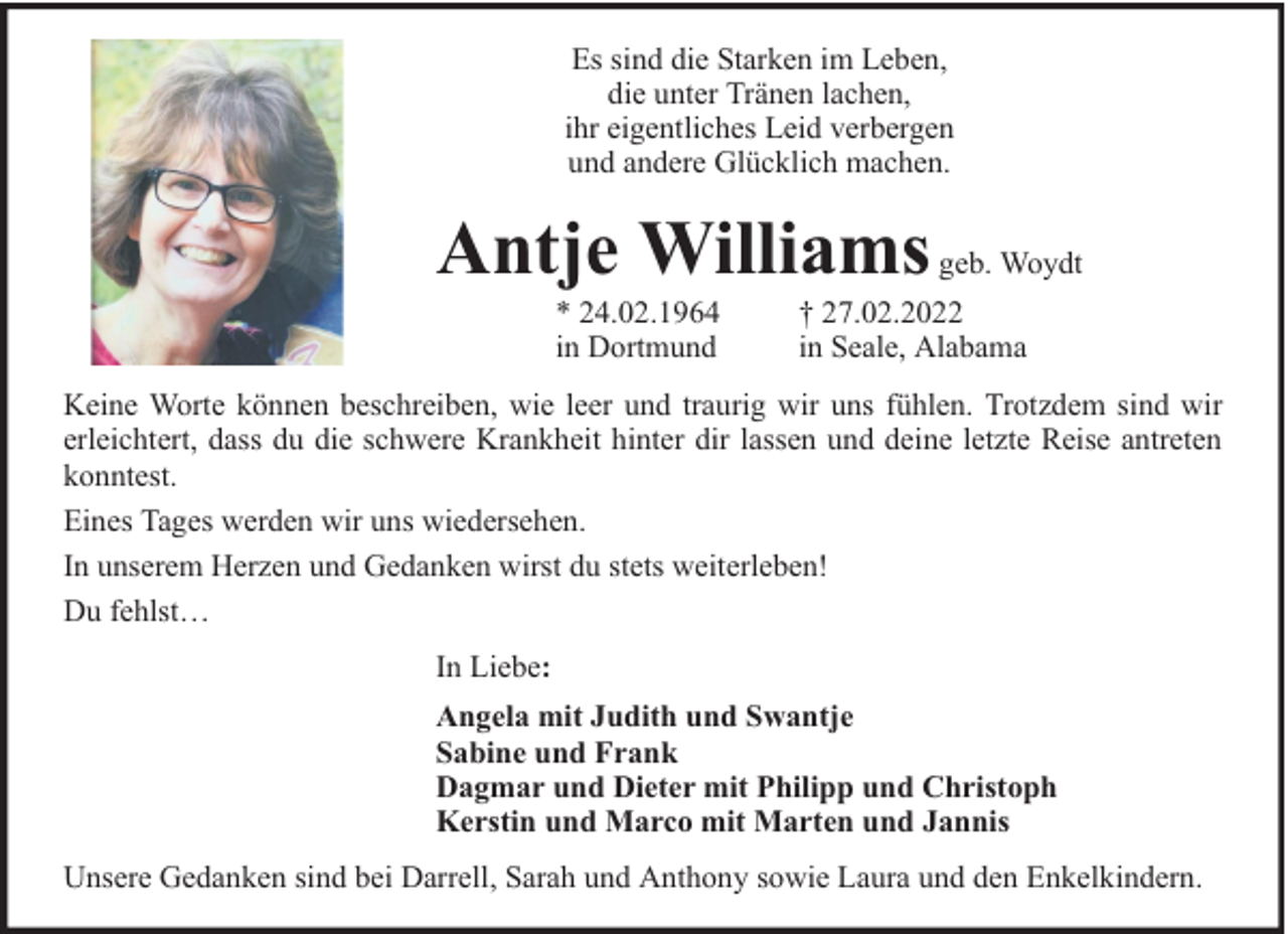 <p>Es sind die Starken im Leben,<br />die unter Tränen lachen,<br />ihr eigentliches Leid verbergen<br />und andere Glücklich machen.</p><p>Antje Williams geb. Woydt<br />* 24.02.1964<br />in Dortmund</p><p>† 27.02.2022<br />in Seale, Alabama</p><p>Keine Worte können beschreiben, wie leer und traurig wir uns fühlen. Trotzdem sind wir<br />erleichtert, dass du die schwere Krankheit hinter dir lassen und deine letzte Reise antreten<br />konntest.<br />Eines Tages werden wir uns wiedersehen.<br />In unserem Herzen und Gedanken wirst du stets weiterleben!<br />Du fehlst…<br />In Liebe:<br />Angela mit Judith und Swantje<br />Sabine und Frank<br />Dagmar und Dieter mit Philipp und Christoph<br />Kerstin und Marco mit Marten und Jannis<br />Unsere Gedanken sind bei Darrell, Sarah und Anthony sowie Laura und den Enkelkindern.</p>