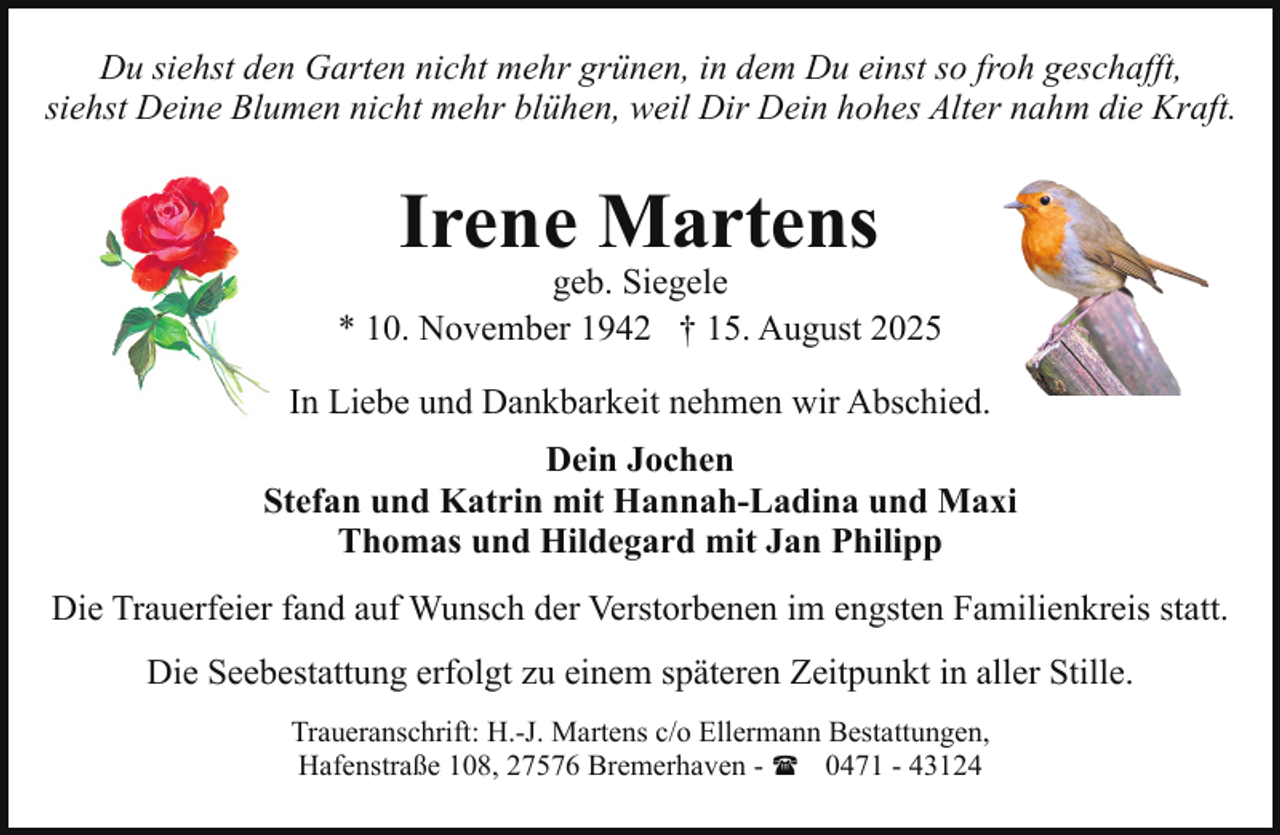<p>Du siehst den Garten nicht mehr grünen, in dem Du einst so froh geschafft,<br />siehst Deine Blumen nicht mehr blühen, weil Dir Dein hohes Alter nahm die Kraft.</p><p>Irene Martens</p><p>geb. Siegele<br />* 10. November 1942 † 15. August 2025<br />In Liebe und Dankbarkeit nehmen wir Abschied.<br />Dein Jochen<br />Stefan und Katrin mit Hannah-Ladina und Maxi<br />Thomas und Hildegard mit Jan Philipp<br />Die Trauerfeier fand auf Wunsch der Verstorbenen im engsten Familienkreis statt.<br />Die Seebestattung erfolgt zu einem späteren Zeitpunkt in aller Stille.<br />Traueranschrift: H.-J. Martens c/o Ellermann Bestattungen,<br />Hafenstraße 108, 27576 Bremerhaven - ( 0471 - 43124</p>