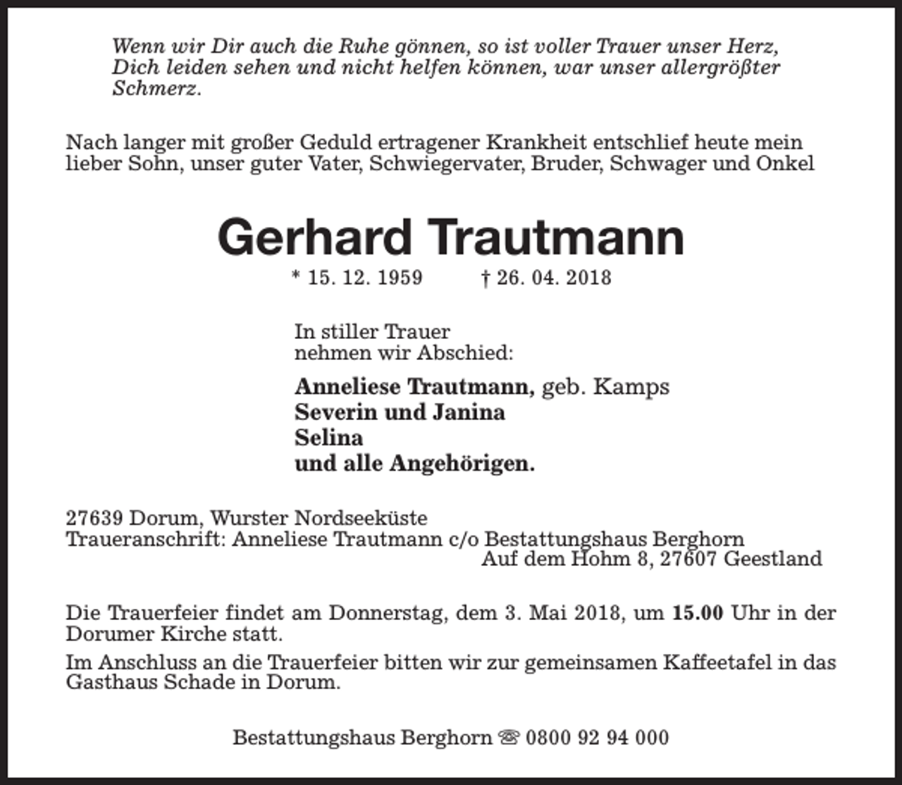 <p>Wenn wir Dir auch die Ruhe gönnen, so ist voller Trauer unser Herz,<br />Dich leiden sehen und nicht helfen können, war unser allergrößter<br />Schmerz.<br />Nach langer mit großer Geduld ertragener Krankheit entschlief heute mein<br />lieber Sohn, unser guter Vater, Schwiegervater, Bruder, Schwager und Onkel</p><p>Gerhard Trautmann<br />* 15. 12. 1959</p><p>† 26. 04. 2018</p><p>In stiller Trauer<br />nehmen wir Abschied:</p><p>Anneliese Trautmann, geb. Kamps<br />Severin und Janina<br />Selina<br />und alle Angehörigen.<br />27639 Dorum, Wurster Nordseeküste<br />Traueranschrift: Anneliese Trautmann c/o Bestattungshaus Berghorn<br />Auf dem Hohm 8, 27607 Geestland<br />Die Trauerfeier findet am Donnerstag, dem 3. Mai 2018, um 15.00 Uhr in der<br />Dorumer Kirche statt.<br />Im Anschluss an die Trauerfeier bitten wir zur gemeinsamen Kaffeetafel in das<br />Gasthaus Schade in Dorum.<br />Bestattungshaus Berghorn s 0800 92 94 000</p>