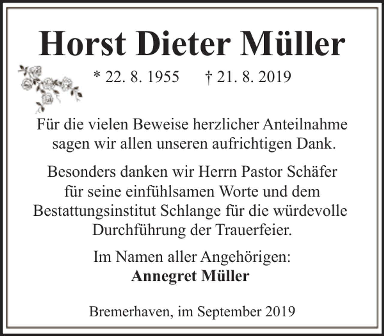 <p>Horst Dieter Müller<br />* 22. 8. 1955</p><p>† 21. 8. 2019</p><p>Für die vielen Beweise herzlicher Anteilnahme<br />sagen wir allen unseren aufrichtigen Dank.<br />Besonders danken wir Herrn Pastor Schäfer<br />für seine einfühlsamen Worte und dem<br />Bestattungsinstitut Schlange für die würdevolle<br />Durchführung der Trauerfeier.<br />Im Namen aller Angehörigen:<br />Annegret Müller<br />Bremerhaven, im September 2019</p>