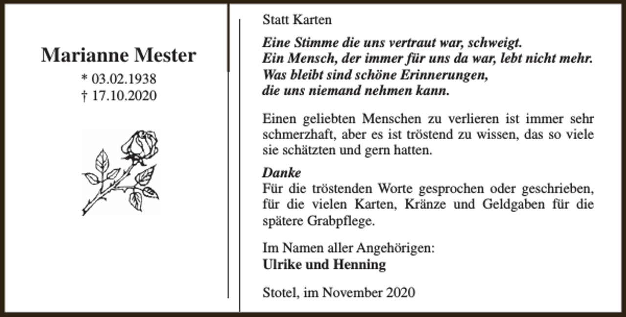<p>Statt Karten</p><p>Marianne Mester<br />* 03.02.1938<br />† 17.10.2020</p><p>Eine Stimme die uns vertraut war, schweigt.<br />Ein Mensch, der immer für uns da war, lebt nicht mehr.<br />Was bleibt sind schöne Erinnerungen,<br />die uns niemand nehmen kann.<br />Einen geliebten Menschen zu verlieren ist immer sehr<br />schmerzhaft, aber es ist tröstend zu wissen, das so viele<br />sie schätzten und gern hatten.<br />Danke<br />Für die tröstenden Worte gesprochen oder geschrieben,<br />für die vielen Karten, Kränze und Geldgaben für die<br />spätere Grabpflege.<br />Im Namen aller Angehörigen:<br />Ulrike und Henning<br />Stotel, im November 2020</p>