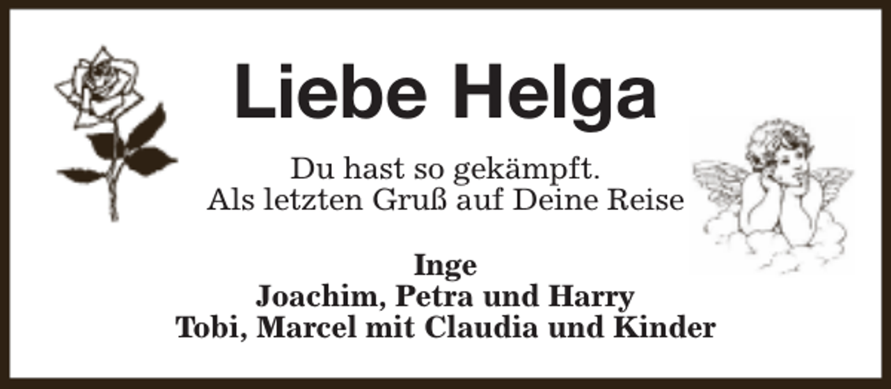 <p>Liebe Helga<br />Du hast so gekämpft.<br />Als letzten Gruß auf Deine Reise<br />Inge<br />Joachim, Petra und Harry<br />Tobi, Marcel mit Claudia und Kinder</p>