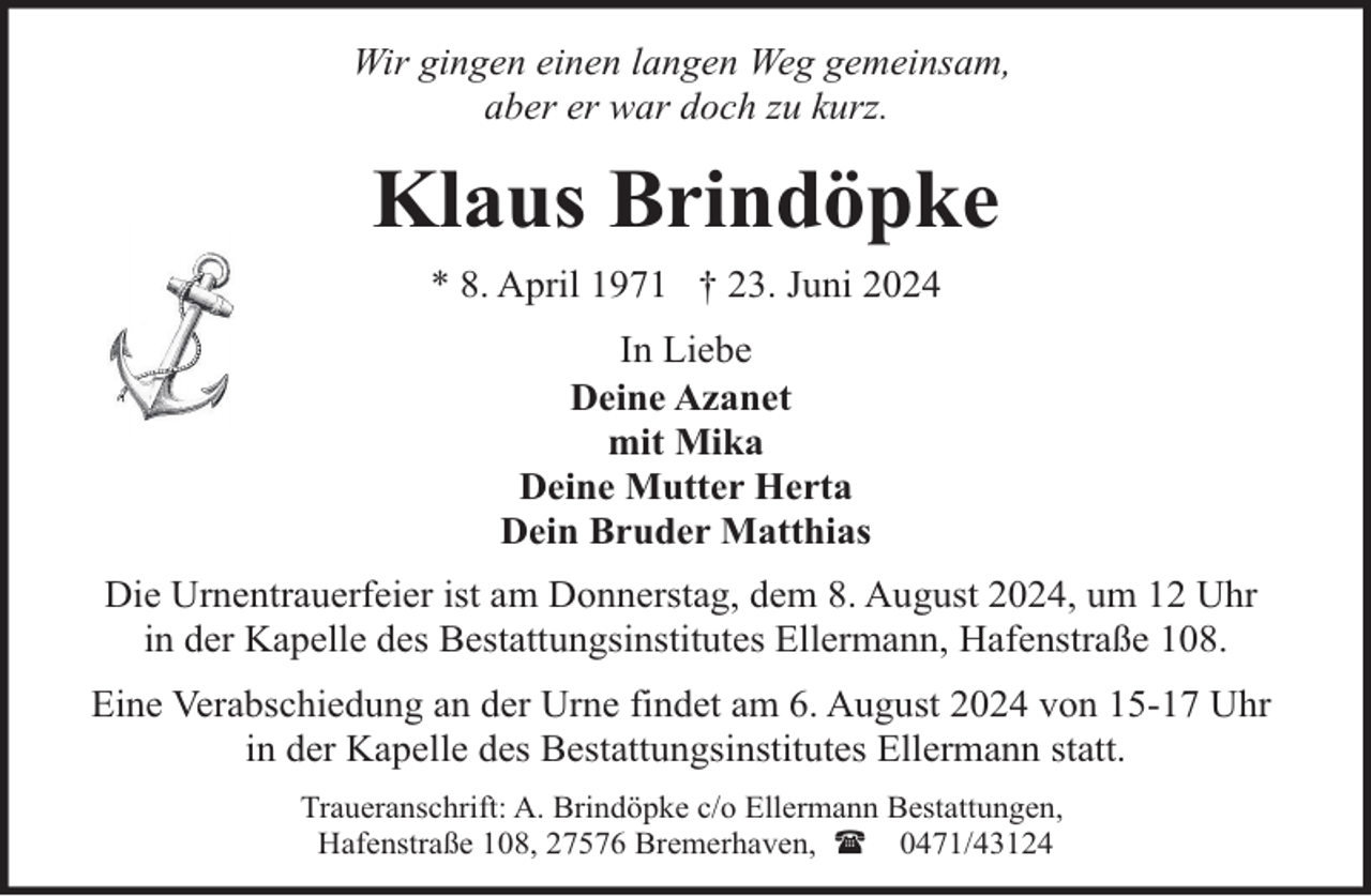 <p>Wir gingen einen langen Weg gemeinsam,<br />aber er war doch zu kurz.</p><p>Klaus Brindöpke<br />* 8. April 1971 † 23. Juni 2024<br />In Liebe<br />Deine Azanet<br />mit Mika<br />Deine Mutter Herta<br />Dein Bruder Matthias<br />Die Urnentrauerfeier ist am Donnerstag, dem 8. August 2024, um 12 Uhr<br />in der Kapelle des Bestattungsinstitutes Ellermann, Hafenstraße 108.<br />Eine Verabschiedung an der Urne findet am 6. August 2024 von 15-17 Uhr<br />in der Kapelle des Bestattungsinstitutes Ellermann statt.<br />Traueranschrift: A. Brindöpke c/o Ellermann Bestattungen,<br />Hafenstraße 108, 27576 Bremerhaven, ( 0471/43124</p>