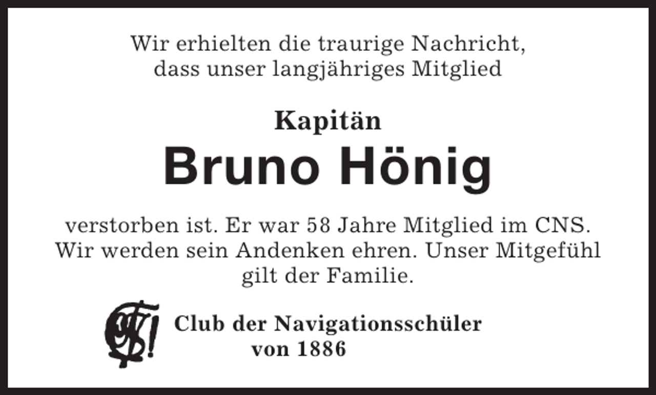 <p>Wir erhielten die traurige Nachricht,<br />dass unser langjähriges Mitglied</p><p>Kapitän</p><p>Bruno Hönig<br />verstorben ist. Er war 58 Jahre Mitglied im CNS.<br />Wir werden sein Andenken ehren. Unser Mitgefühl<br />gilt der Familie.<br />Club der Navigationsschüler<br />von 1886</p>
